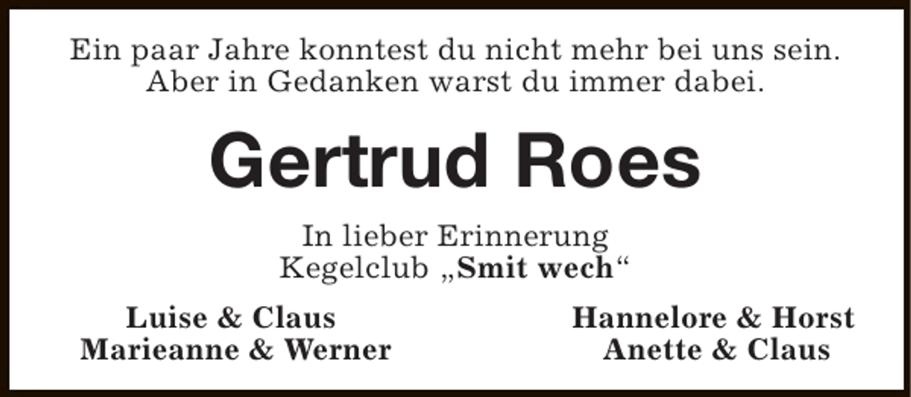 <p>Ein paar Jahre konntest du nicht mehr bei uns sein.<br />Aber in Gedanken warst du immer dabei.</p><p>Gertrud Roes<br />In lieber Erinnerung<br />Kegelclub „Smit wech“<br />Luise &amp; Claus<br />Marieanne &amp; Werner</p><p>Hannelore &amp; Horst<br />Anette &amp; Claus</p>