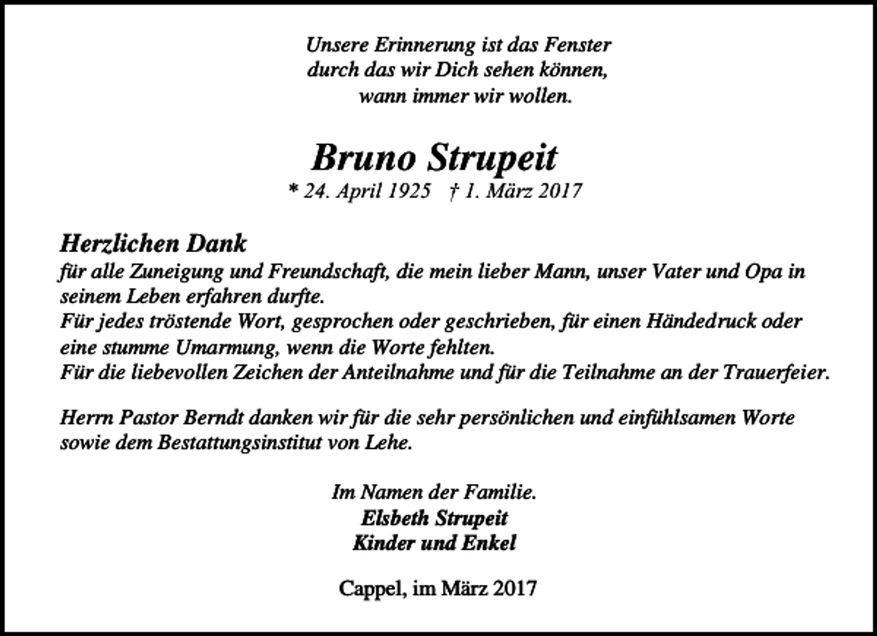 <p>380_02~1</p><p>Unsere Erinnerung ist das Fenster<br />durch das wir Dich sehen können,<br />wann immer wir wollen.</p><p>Bruno Strupeit</p><p>* 24. April 1925 † 1. März 2017</p><p>Herzlichen Dank</p><p>für alle Zuneigung und Freundschaft, die mein lieber Mann, unser Vater und Opa in<br />seinem Leben erfahren durfte.<br />Für jedes tröstende Wort, gesprochen oder geschrieben, für einen Händedruck oder<br />eine stumme Umarmung, wenn die Worte fehlten.<br />Für die liebevollen Zeichen der Anteilnahme und für die Teilnahme an der Trauerfeier.<br />Herrn Pastor Berndt danken wir für die sehr persönlichen und einfühlsamen Worte<br />sowie dem Bestattungsinstitut von Lehe.<br />Im Namen der Familie.<br />Elsbeth Strupeit<br />Kinder und Enkel<br />Cappel, im März 2017</p>
