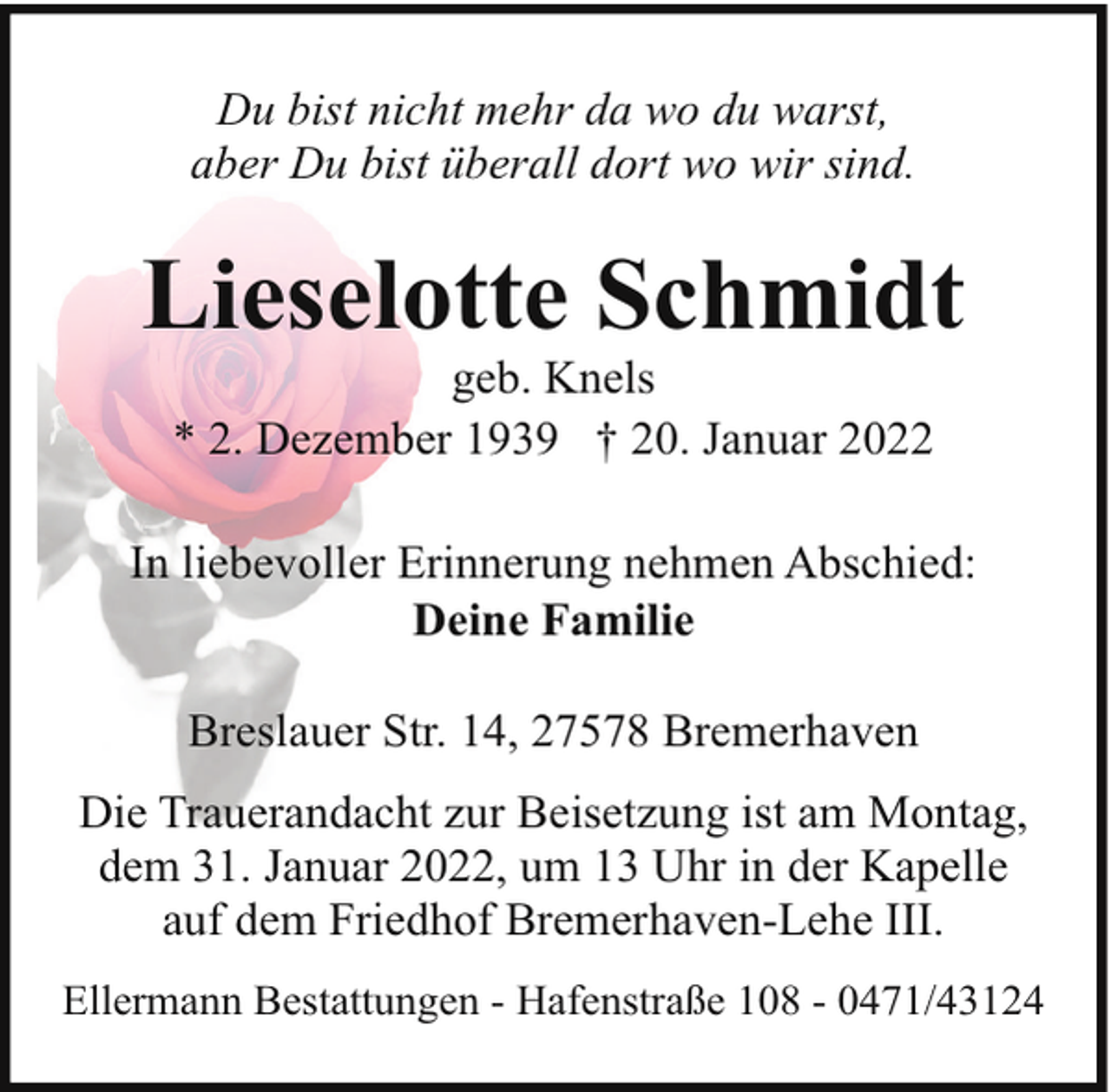 <p>Du bist nicht mehr da wo du warst,<br />aber Du bist überall dort wo wir sind.</p><p>Lieselotte Schmidt<br />geb. Knels<br />* 2. Dezember 1939 † 20. Januar 2022</p><p>In liebevoller Erinnerung nehmen Abschied:<br />Deine Familie<br />Breslauer Str. 14, 27578 Bremerhaven<br />Die Trauerandacht zur Beisetzung ist am Montag,<br />dem 31. Januar 2022, um 13 Uhr in der Kapelle<br />auf dem Friedhof Bremerhaven-Lehe III.<br />Ellermann Bestattungen - Hafenstraße 108 - 0471/43124</p>