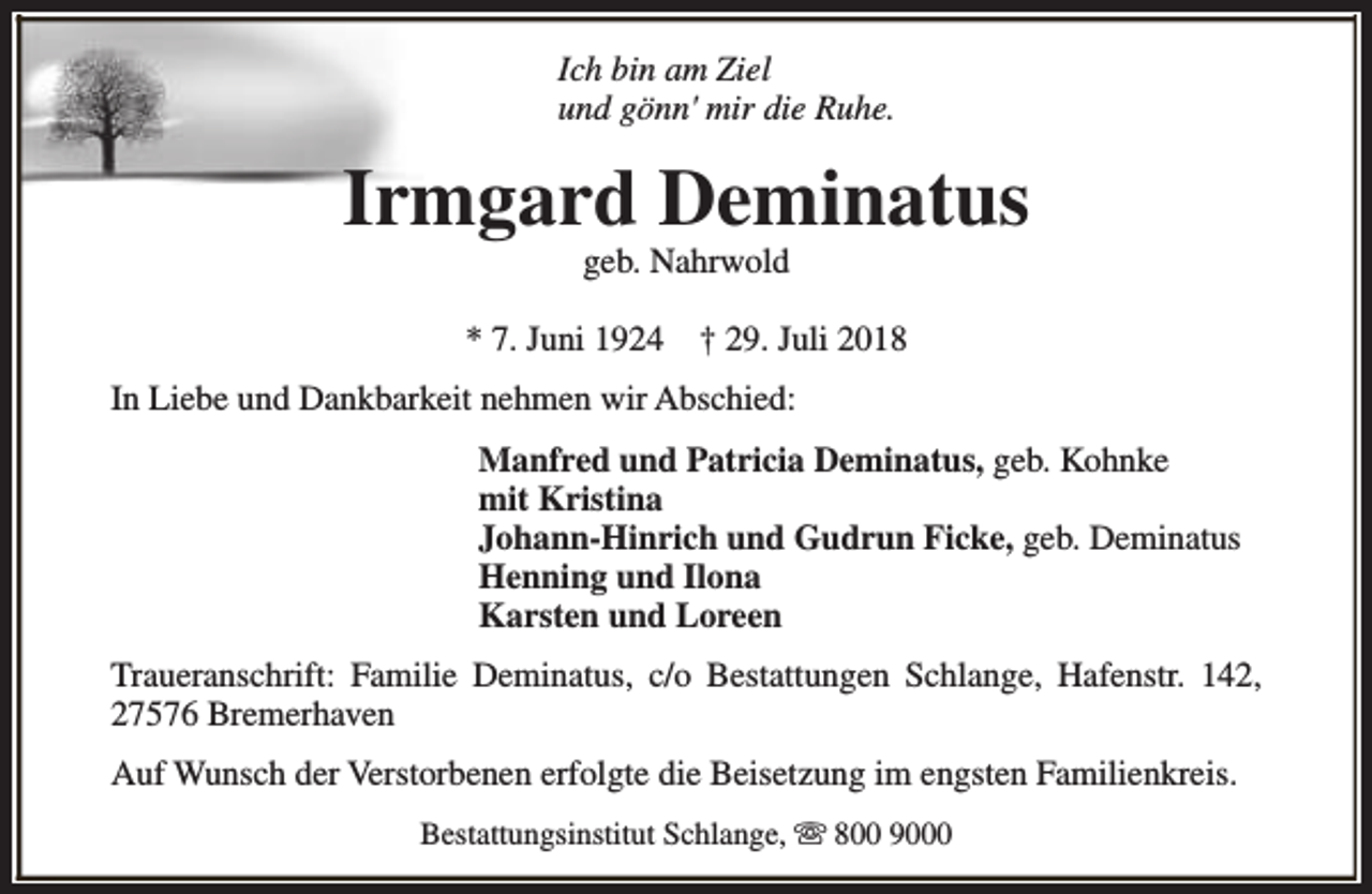 <p>Ich bin am Ziel<br />und gönn' mir die Ruhe.</p><p>Irmgard Deminatus<br />geb. Nahrwold</p><p>* 7. Juni 1924</p><p>† 29. Juli 2018</p><p>In Liebe und Dankbarkeit nehmen wir Abschied:<br />Manfred und Patricia Deminatus, geb. Kohnke<br />mit Kristina<br />Johann-Hinrich und Gudrun Ficke, geb. Deminatus<br />Henning und Ilona<br />Karsten und Loreen<br />Traueranschrift: Familie Deminatus, c/o Bestattungen Schlange, Hafenstr. 142,<br />27576 Bremerhaven<br />Auf Wunsch der Verstorbenen erfolgte die Beisetzung im engsten Familienkreis.<br />Bestattungsinstitut Schlange, s 800 9000</p>