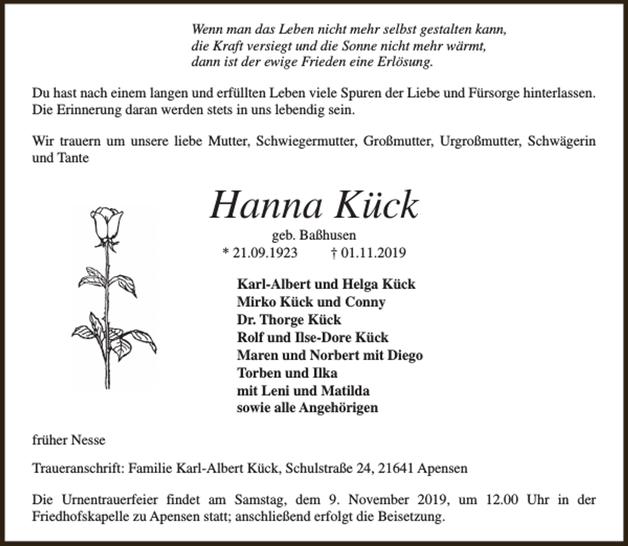 <p>Wenn man das Leben nicht mehr selbst gestalten kann,<br />die Kraft versiegt und die Sonne nicht mehr wärmt,<br />dann ist der ewige Frieden eine Erlösung.<br />Du hast nach einem langen und erfüllten Leben viele Spuren der Liebe und Fürsorge hinterlassen.<br />Die Erinnerung daran werden stets in uns lebendig sein.<br />Wir trauern um unsere liebe Mutter, Schwiegermutter, Großmutter, Urgroßmutter, Schwägerin<br />und Tante</p><p>Hanna Kück<br />geb. Baßhusen<br />* 21.09.1923<br />† 01.11.2019</p><p>Karl-Albert und Helga Kück<br />Mirko Kück und Conny<br />Dr. Thorge Kück<br />Rolf und Ilse-Dore Kück<br />Maren und Norbert mit Diego<br />Torben und Ilka<br />mit Leni und Matilda<br />sowie alle Angehörigen<br />früher Nesse<br />Traueranschrift: Familie Karl-Albert Kück, Schulstraße 24, 21641 Apensen<br />Die Urnentrauerfeier findet am Samstag, dem 9. November 2019, um 12.00 Uhr in der<br />Friedhofskapelle zu Apensen statt; anschließend erfolgt die Beisetzung.</p>