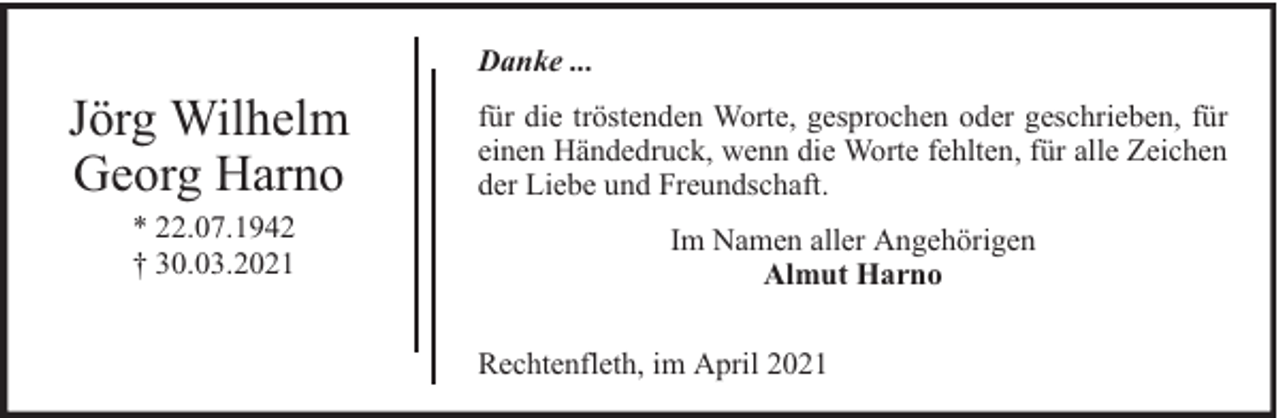 <p>Danke ...</p><p>Jörg Wilhelm<br />Georg Harno<br />* 22.07.1942<br />† 30.03.2021</p><p>für die tröstenden Worte, gesprochen oder geschrieben, für<br />einen Händedruck, wenn die Worte fehlten, für alle Zeichen<br />der Liebe und Freundschaft.<br />Im Namen aller Angehörigen<br />Almut Harno<br />Rechtenfleth, im April 2021</p>