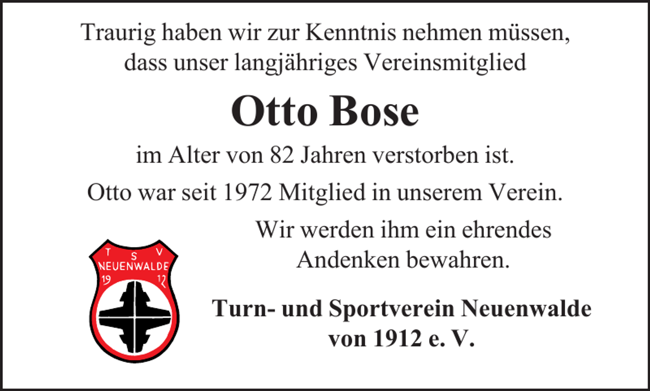 <p>Traurig haben wir zur Kenntnis nehmen müssen,<br />dass unser langjähriges Vereinsmitglied</p><p>Otto Bose</p><p>im Alter von 82 Jahren verstorben ist.<br />Otto war seit 1972 Mitglied in unserem Verein.<br />Wir werden ihm ein ehrendes<br />Andenken bewahren.<br />Turn- und Sportverein Neuenwalde<br />von 1912 e. V.</p>