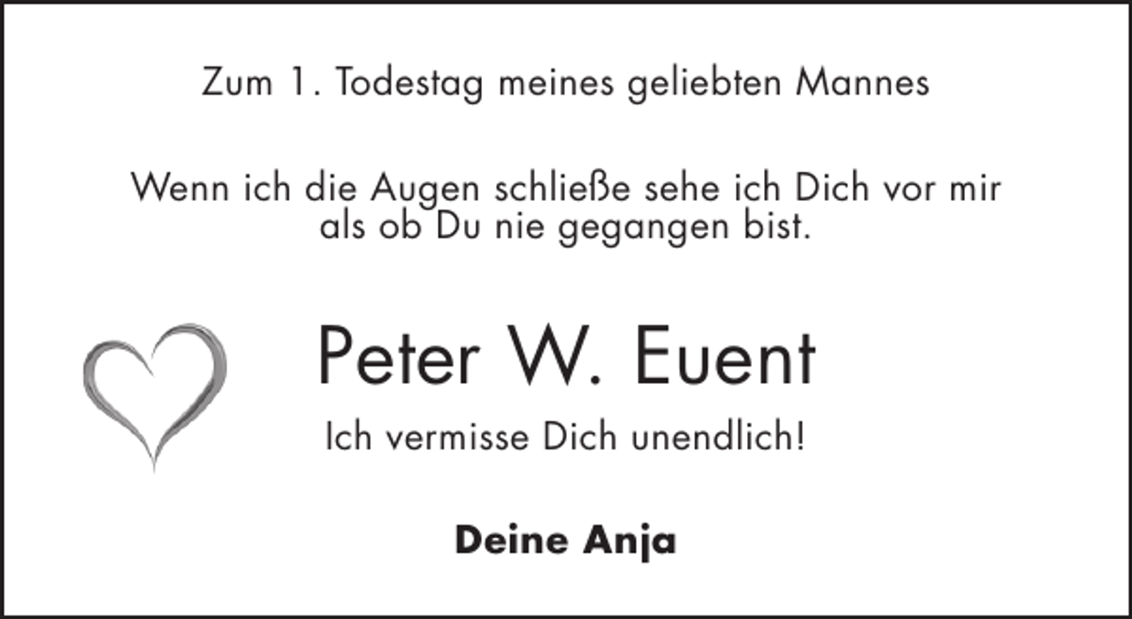 <p>Zum 1. Todestag meines geliebten Mannes<br />Wenn ich die Augen schließe sehe ich Dich vor mir<br />als ob Du nie gegangen bist.</p><p>Peter W. Euent<br />Ich vermisse Dich unendlich!<br />Deine Anja</p>