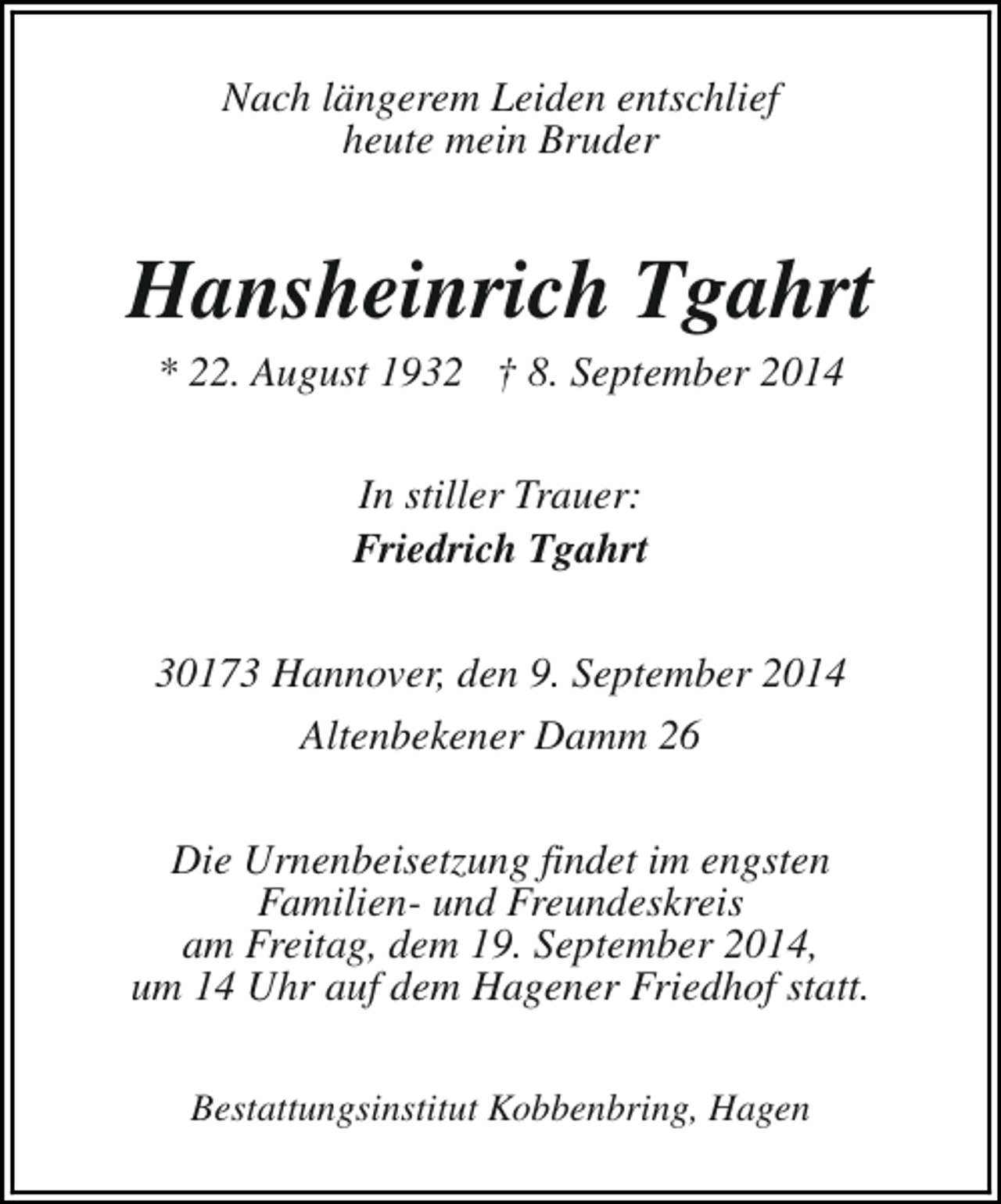 <p>Nach längerem Leiden entschlief<br />heute mein Bruder</p><p>Hansheinrich Tgahrt<br />* 22. August 1932 † 8. September 2014<br />In stiller Trauer:<br />Friedrich Tgahrt<br />30173 Hannover, den 9. September 2014<br />Altenbekener Damm 26<br />Die Urnenbeisetzung findet im engsten<br />Familien- und Freundeskreis<br />am Freitag, dem 19. September 2014,<br />um 14 Uhr auf dem Hagener Friedhof statt.<br />Bestattungsinstitut Kobbenbring, Hagen</p>