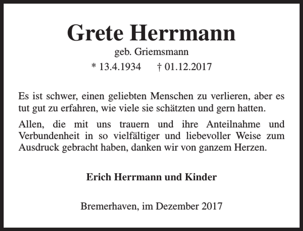 <p>Grete Herrmann<br />geb. Griemsmann<br />* 13.4.1934 † 01.12.2017</p><p>Es ist schwer, einen geliebten Menschen zu verlieren, aber es<br />tut gut zu erfahren, wie viele sie schätzten und gern hatten.<br />Allen, die mit uns trauern und ihre Anteilnahme und<br />Verbundenheit in so vielfältiger und liebevoller Weise zum<br />Ausdruck gebracht haben, danken wir von ganzem Herzen.<br />Erich Herrmann und Kinder<br />Bremerhaven, im Dezember 2017</p>