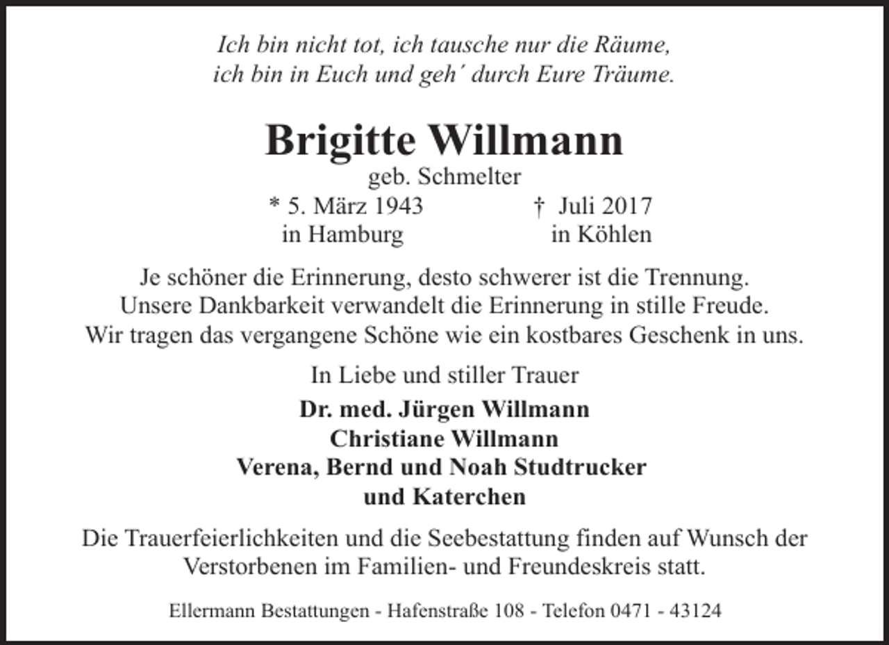 <p>Ich bin nicht tot, ich tausche nur die Räume,<br />ich bin in Euch und geh´ durch Eure Träume.</p><p>Brigitte Willmann</p><p>geb. Schmelter<br />* 5. März 1943<br />† Juli 2017<br />in Hamburg<br />in Köhlen</p><p>Je schöner die Erinnerung, desto schwerer ist die Trennung.<br />Unsere Dankbarkeit verwandelt die Erinnerung in stille Freude.<br />Wir tragen das vergangene Schöne wie ein kostbares Geschenk in uns.<br />In Liebe und stiller Trauer<br />Dr. med. Jürgen Willmann<br />Christiane Willmann<br />Verena, Bernd und Noah Studtrucker<br />und Katerchen<br />Die Trauerfeierlichkeiten und die Seebestattung finden auf Wunsch der<br />Verstorbenen im Familien- und Freundeskreis statt.<br />Ellermann Bestattungen - Hafenstraße 108 - Telefon 0471 - 43124</p>