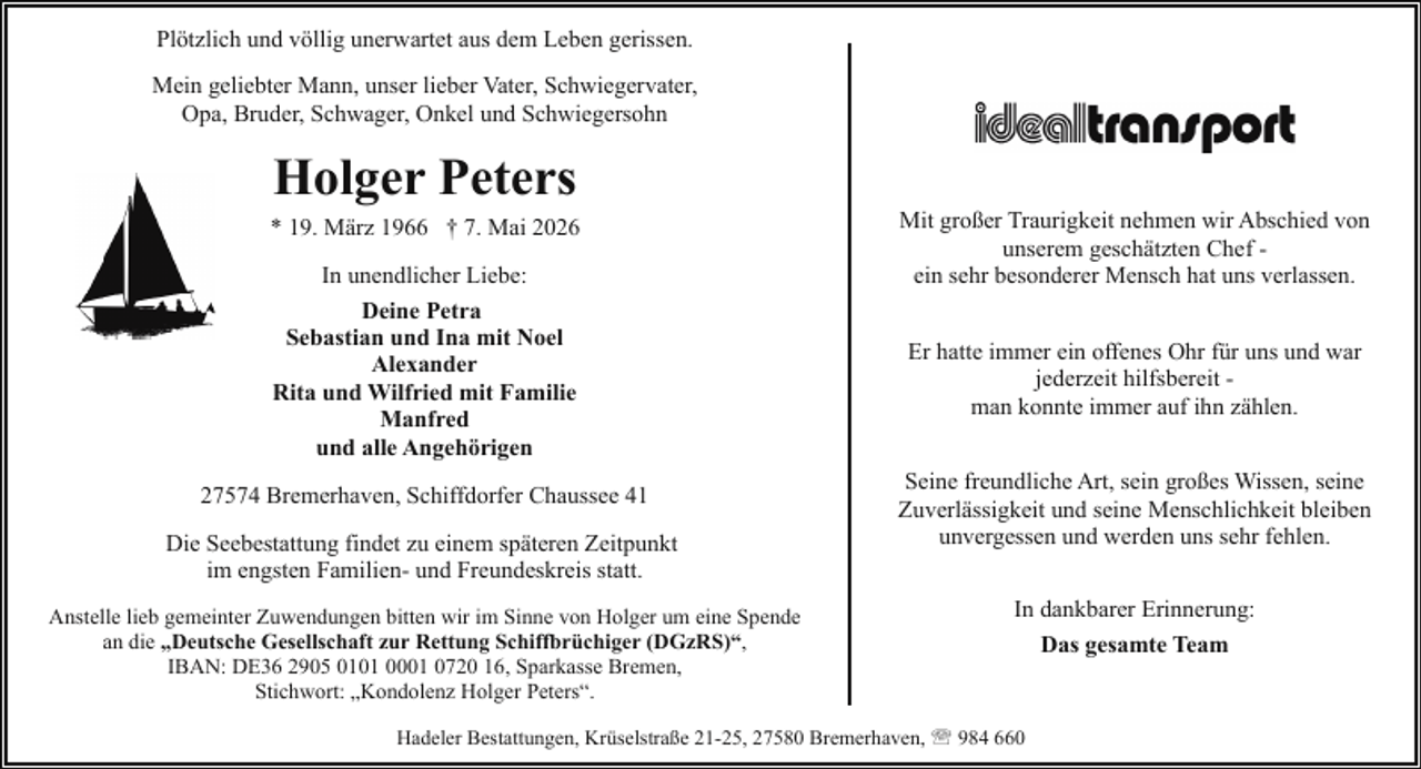 <p>Plötzlich und völlig unerwartet aus dem Leben gerissen.<br />Mein geliebter Mann, unser lieber Vater, Schwiegervater,<br />Opa, Bruder, Schwager, Onkel und Schwiegersohn</p><p>Holger Peters</p><p>* 19. März 1966 † 7. Mai 2026<br />In unendlicher Liebe:<br />Deine Petra<br />Sebastian und Ina mit Noel<br />Alexander<br />Rita und Wilfried mit Familie<br />Manfred<br />und alle Angehörigen<br />27574 Bremerhaven, Schiffdorfer Chaussee 41<br />Die Seebestattung findet zu einem späteren Zeitpunkt<br />im engsten Familien- und Freundeskreis statt.<br />Anstelle lieb gemeinter Zuwendungen bitten wir im Sinne von Holger um eine Spende<br />an die „Deutsche Gesellschaft zur Rettung Schiffbrüchiger (DGzRS)“,<br />IBAN: DE36 2905 0101 0001 0720 16, Sparkasse Bremen,<br />Stichwort: „Kondolenz Holger Peters“.</p><p>Mit großer Traurigkeit nehmen wir Abschied von<br />unserem geschätzten Chef ein sehr besonderer Mensch hat uns verlassen.<br />Er hatte immer ein offenes Ohr für uns und war<br />jederzeit hilfsbereit man konnte immer auf ihn zählen.<br />Seine freundliche Art, sein großes Wissen, seine<br />Zuverlässigkeit und seine Menschlichkeit bleiben<br />unvergessen und werden uns sehr fehlen.<br />In dankbarer Erinnerung:</p><p>Hadeler Bestattungen, Krüselstraße 21-25, 27580 Bremerhaven, ' 984 660</p><p>Das gesamte Team</p>