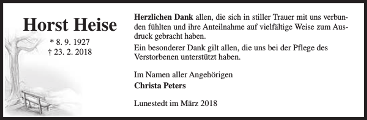 <p>Horst Heise<br />* 8. 9. 1927<br />† 23. 2. 2018</p><p>Herzlichen Dank allen, die sich in stiller Trauer mit uns verbunden fühlten und ihre Anteilnahme auf vielfältige Weise zum Ausdruck gebracht haben.<br />Ein besonderer Dank gilt allen, die uns bei der Pflege des<br />Verstorbenen unterstützt haben.<br />Im Namen aller Angehörigen<br />Christa Peters<br />Lunestedt im März 2018</p>