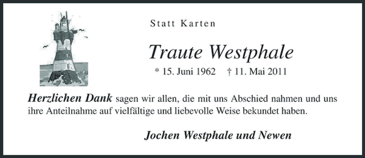 <p>Statt Karten</p><p>Traute Westphale<br />* 15. Juni 1962 † 11. Mai 2011</p><p>Herzlichen Dank sagen wir allen, die mit uns Abschied nahmen und uns ihre Anteilnahme auf vielfältige und liebevolle Weise bekundet haben. Jochen Westphale und Newen</p>