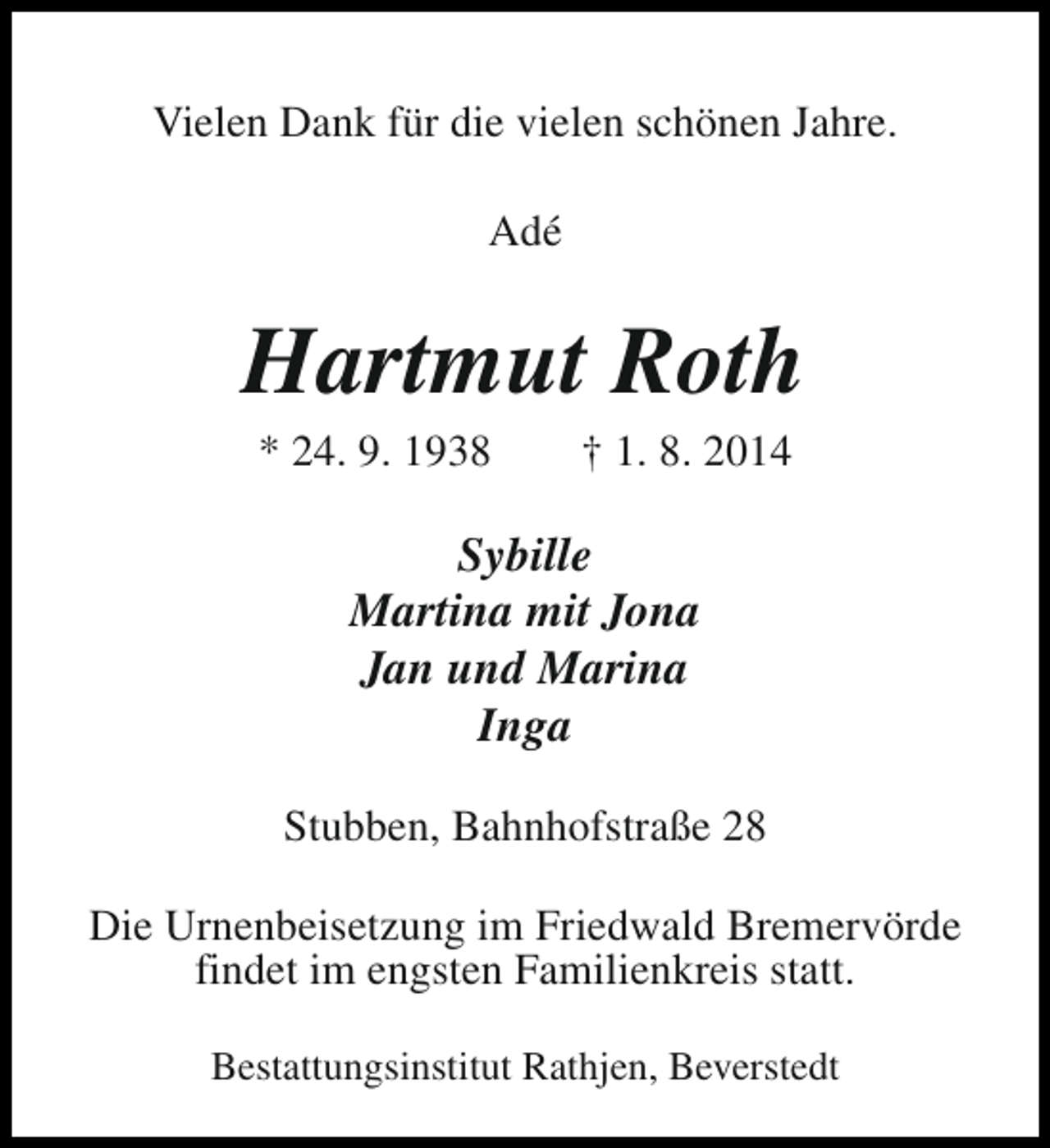 <p>Vielen Dank für die vielen schönen Jahre.<br />Adé</p><p>Hartmut Roth<br />* 24. 9. 1938</p><p>† 1. 8. 2014</p><p>Sybille<br />Martina mit Jona<br />Jan und Marina<br />Inga<br />Stubben, Bahnhofstraße 28<br />Die Urnenbeisetzung im Friedwald Bremervörde<br />findet im engsten Familienkreis statt.<br />Bestattungsinstitut Rathjen, Beverstedt</p>
