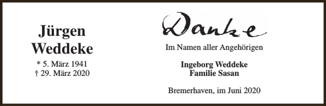 <p>Jürgen<br />Weddeke<br />* 5. März 1941<br />† 29. März 2020</p><p>Im Namen aller Angehörigen<br />Ingeborg Weddeke<br />Familie Sasan<br />Bremerhaven, im Juni 2020</p>
