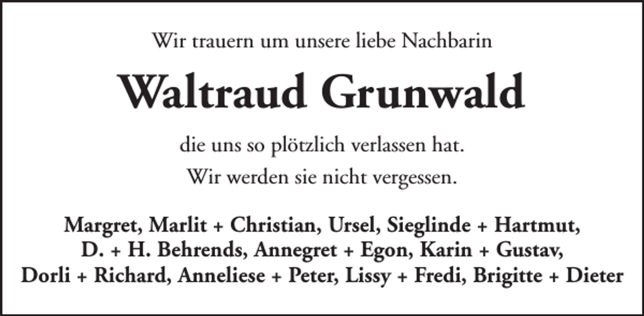 <p>Wir trauern um unsere liebe Nachbarin</p><p>Waltraud Grunwald<br />die uns so plötzlich verlassen hat.<br />Wir werden sie nicht vergessen.<br />Margret, Marlit + Christian, Ursel, Sieglinde + Hartmut,<br />D. + H. Behrends, Annegret + Egon, Karin + Gustav,<br />Dorli + Richard, Anneliese + Peter, Lissy + Fredi, Brigitte + Dieter</p>