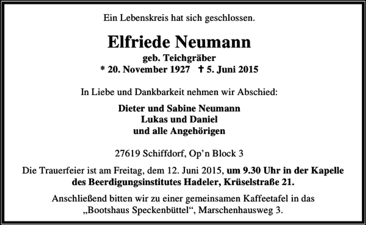 <p>Ein Lebenskreis hat sich geschlossen.</p><p>Elfriede Neumann</p><p>geb. Teichgräber<br />* 20. November 1927 B 5. Juni 2015<br />In Liebe und Dankbarkeit nehmen wir Abschied:<br />Dieter und Sabine Neumann<br />Lukas und Daniel<br />und alle Angehörigen<br />27619 Schiffdorf, Op’n Block 3</p><p>Die Trauerfeier ist am Freitag, dem 12. Juni 2015, um 9.30 Uhr in der Kapelle<br />des Beerdigungsinstitutes Hadeler, Krüselstraße 21.<br />Anschließend bitten wir zu einer gemeinsamen Kaffeetafel in das<br />„Bootshaus Speckenbüttel“, Marschenhausweg 3.</p>