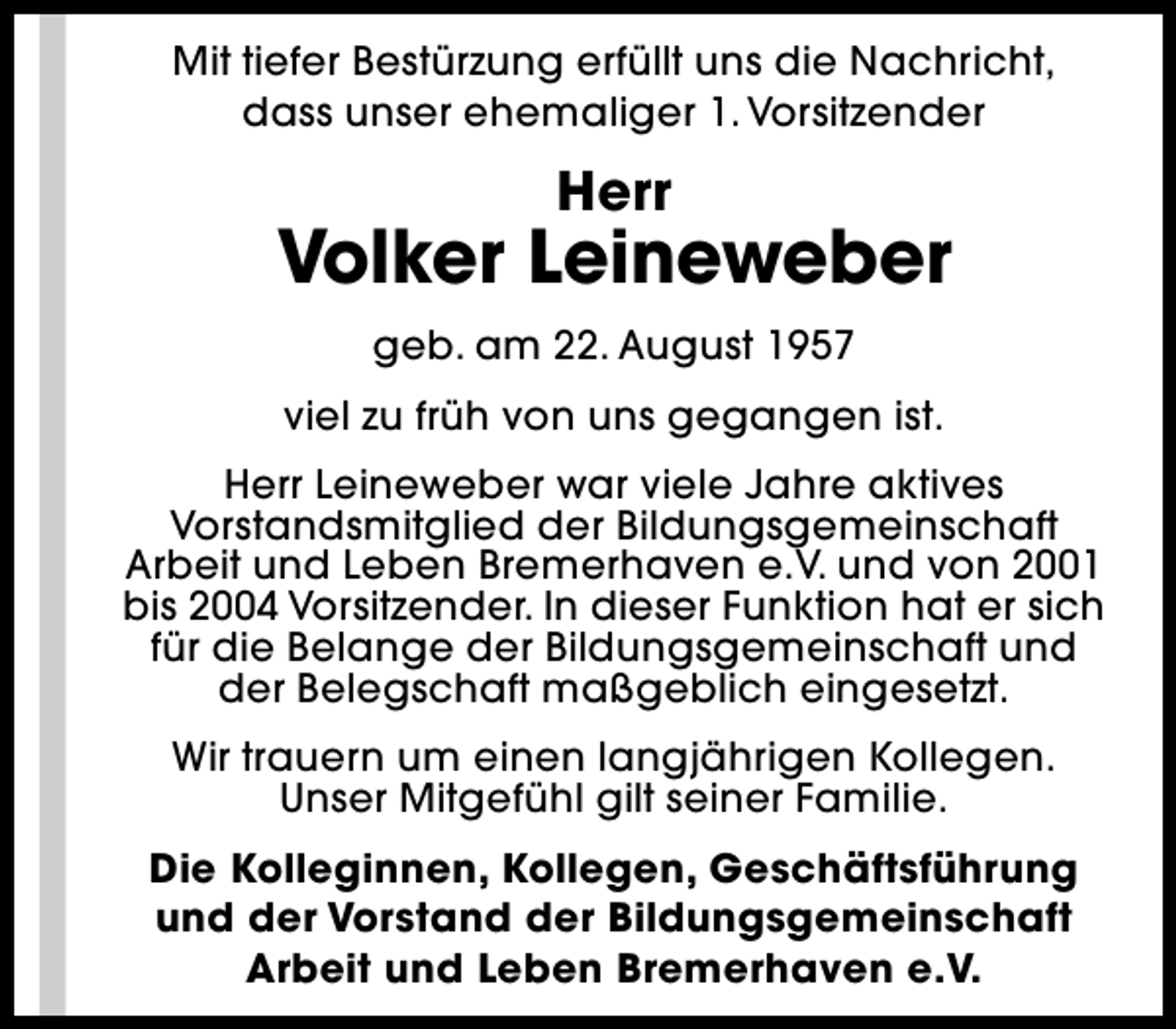 <p>Mit tiefer Bestürzung erfüllt uns die Nachricht,<br />dass unser ehemaliger 1. Vorsitzender</p><p>Herr</p><p>Volker Leineweber<br />geb. am 22. August 1957<br />viel zu früh von uns gegangen ist.<br />Herr Leineweber war viele Jahre aktives<br />Vorstandsmitglied der Bildungsgemeinschaft<br />Arbeit und Leben Bremerhaven e.V. und von 2001<br />bis 2004 Vorsitzender. In dieser Funktion hat er sich<br />für die Belange der Bildungsgemeinschaft und<br />der Belegschaft maßgeblich eingesetzt.<br />Wir trauern um einen langjährigen Kollegen.<br />Unser Mitgefühl gilt seiner Familie.<br />Die Kolleginnen, Kollegen, Geschäftsführung<br />und der Vorstand der Bildungsgemeinschaft<br />Arbeit und Leben Bremerhaven e.V.</p>