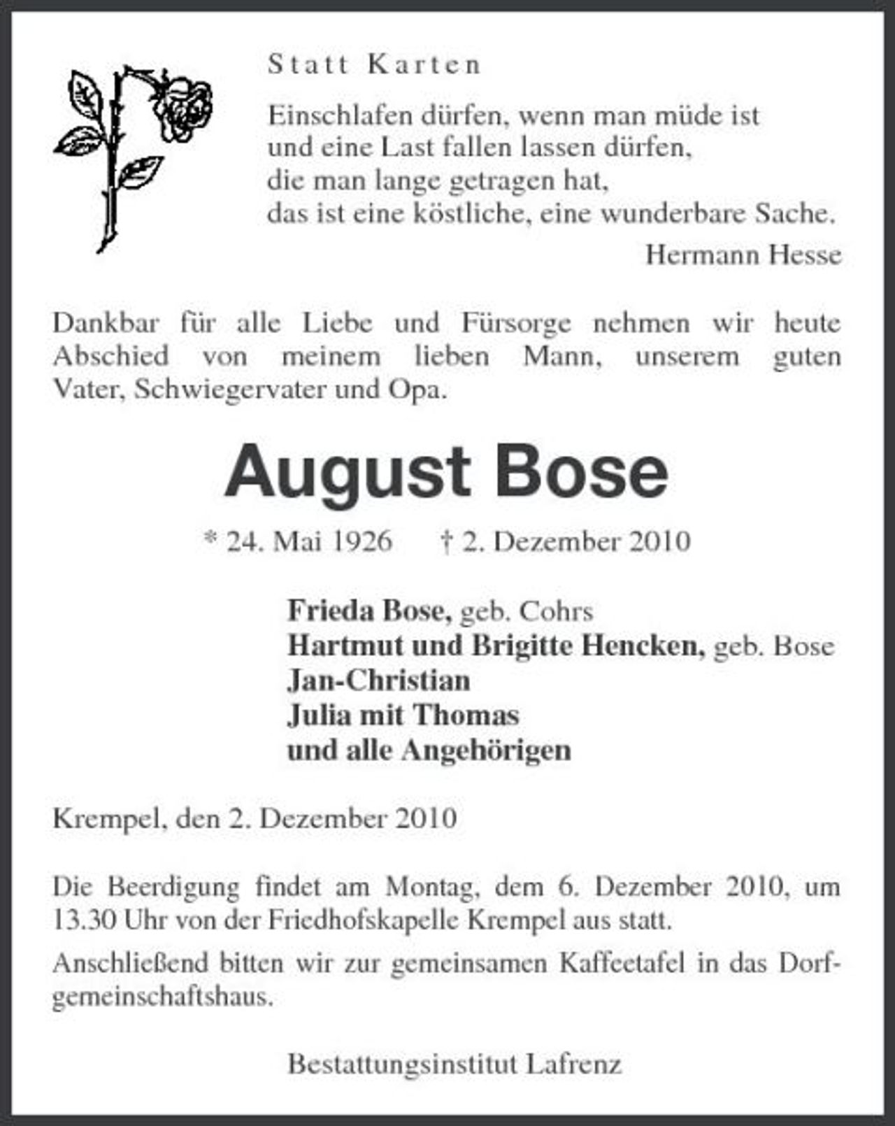 <p>Statt Karten Einschlafen dürfen, wenn man müde ist und eine Last fallen lassen dürfen, die man lange getragen hat, das ist eine köstliche, eine wunderbare Sache. Hermann Hesse Dankbar für alle Liebe und Fürsorge nehmen wir heute Abschied von meinem lieben Mann, unserem guten Vater, Schwiegervater und Opa.</p><p>August Bose<br />* 24. Mai 1926 † 2. Dezember 2010 Frieda Bose, geb. Cohrs Hartmut und Brigitte Hencken, geb. Bose Jan-Christian Julia mit Thomas und alle Angehörigen Krempel, den 2. Dezember 2010 Die Beerdigung findet am Montag, dem 6. Dezember 2010, um 13.30 Uhr von der Friedhofskapelle Krempel aus statt. Anschließend bitten wir zur gemeinsamen Kaffeetafel in das Dorfgemeinschaftshaus. Bestattungsinstitut Lafrenz</p>