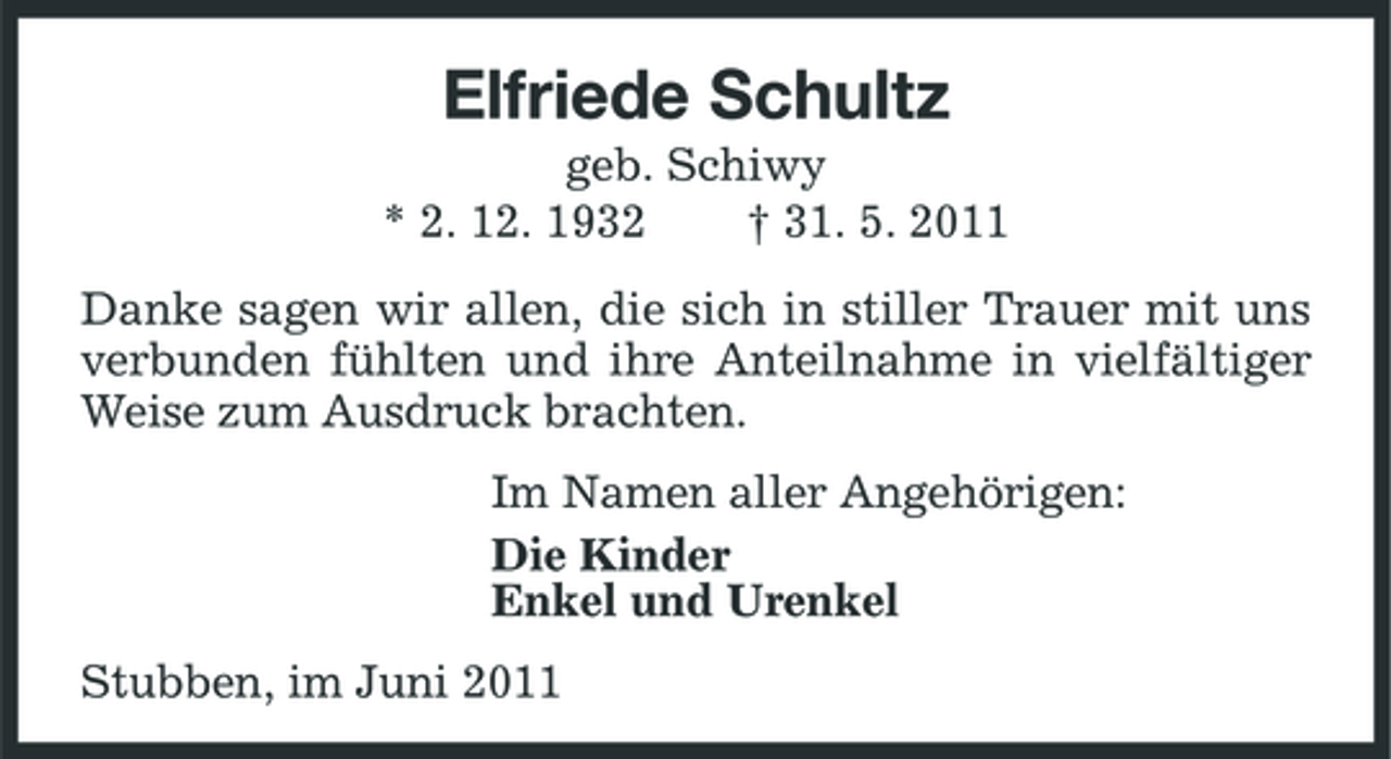 <p>Elfriede Schultz<br />geb. Schiwy * 2. 12. 1932 † 31. 5. 2011 Danke sagen wir allen, die sich in stiller Trauer mit uns verbunden fühlten und ihre Anteilnahme in vielfältiger Weise zum Ausdruck brachten. Im Namen aller Angehörigen: Die Kinder Enkel und Urenkel Stubben, im Juni 2011</p>