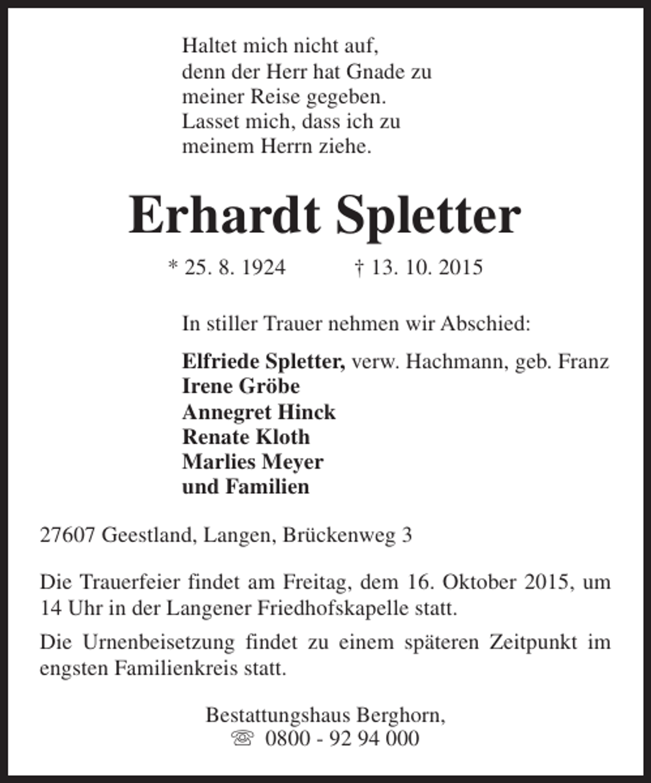 <p>Haltet mich nicht auf,<br />denn der Herr hat Gnade zu<br />meiner Reise gegeben.<br />Lasset mich, dass ich zu<br />meinem Herrn ziehe.</p><p>Erhardt Spletter<br />* 25. 8. 1924</p><p>† 13. 10. 2015</p><p>In stiller Trauer nehmen wir Abschied:<br />Elfriede Spletter, verw. Hachmann, geb. Franz<br />Irene Gröbe<br />Annegret Hinck<br />Renate Kloth<br />Marlies Meyer<br />und Familien<br />27607 Geestland, Langen, Brückenweg 3<br />Die Trauerfeier findet am Freitag, dem 16. Oktober 2015, um<br />14 Uhr in der Langener Friedhofskapelle statt.<br />Die Urnenbeisetzung findet zu einem späteren Zeitpunkt im<br />engsten Familienkreis statt.<br />Bestattungshaus Berghorn,<br />s 0800 - 92 94 000</p>