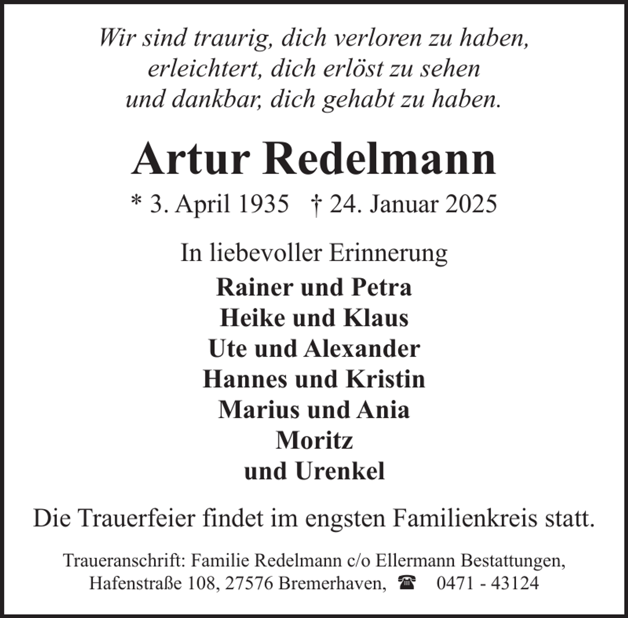 <p>Wir sind traurig, dich verloren zu haben,<br />erleichtert, dich erlöst zu sehen<br />und dankbar, dich gehabt zu haben.</p><p>Artur Redelmann</p><p>* 3. April 1935 † 24. Januar 2025<br />In liebevoller Erinnerung<br />Rainer und Petra<br />Heike und Klaus<br />Ute und Alexander<br />Hannes und Kristin<br />Marius und Ania<br />Moritz<br />und Urenkel<br />Die Trauerfeier findet im engsten Familienkreis statt.<br />Traueranschrift: Familie Redelmann c/o Ellermann Bestattungen,<br />Hafenstraße 108, 27576 Bremerhaven, ( 0471 - 43124</p>