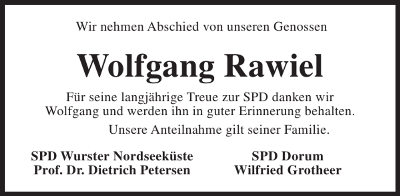 <p>Wir nehmen Abschied von unseren Genossen</p><p>Wolfgang Rawiel<br />Für seine langjährige Treue zur SPD danken wir<br />Wolfgang und werden ihn in guter Erinnerung behalten.<br />Unsere Anteilnahme gilt seiner Familie.<br />SPD Wurster Nordseeküste<br />Prof. Dr. Dietrich Petersen</p><p>SPD Dorum<br />Wilfried Grotheer</p>