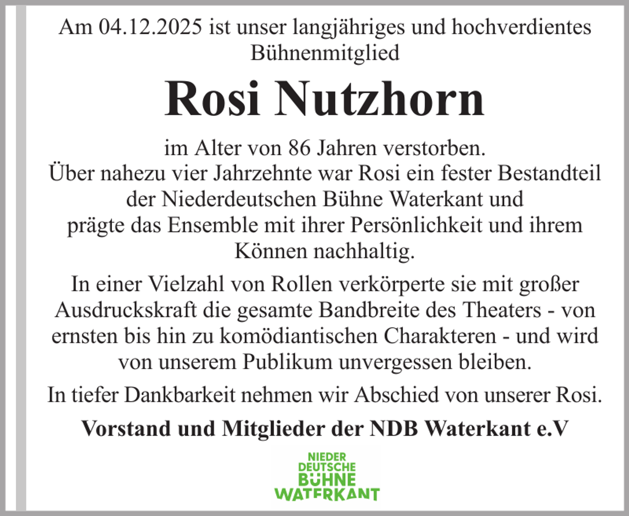 <p>Am 04.12.2025 ist unser langjähriges und hochverdientes<br />Bühnenmitglied</p><p>Rosi Nutzhorn<br />im Alter von 86 Jahren verstorben.<br />Über nahezu vier Jahrzehnte war Rosi ein fester Bestandteil<br />der Niederdeutschen Bühne Waterkant und<br />prägte das Ensemble mit ihrer Persönlichkeit und ihrem<br />Können nachhaltig.<br />In einer Vielzahl von Rollen verkörperte sie mit großer<br />Ausdruckskraft die gesamte Bandbreite des Theaters - von<br />ernsten bis hin zu komödiantischen Charakteren - und wird<br />von unserem Publikum unvergessen bleiben.<br />In tiefer Dankbarkeit nehmen wir Abschied von unserer Rosi.<br />Vorstand und Mitglieder der NDB Waterkant e.V</p>