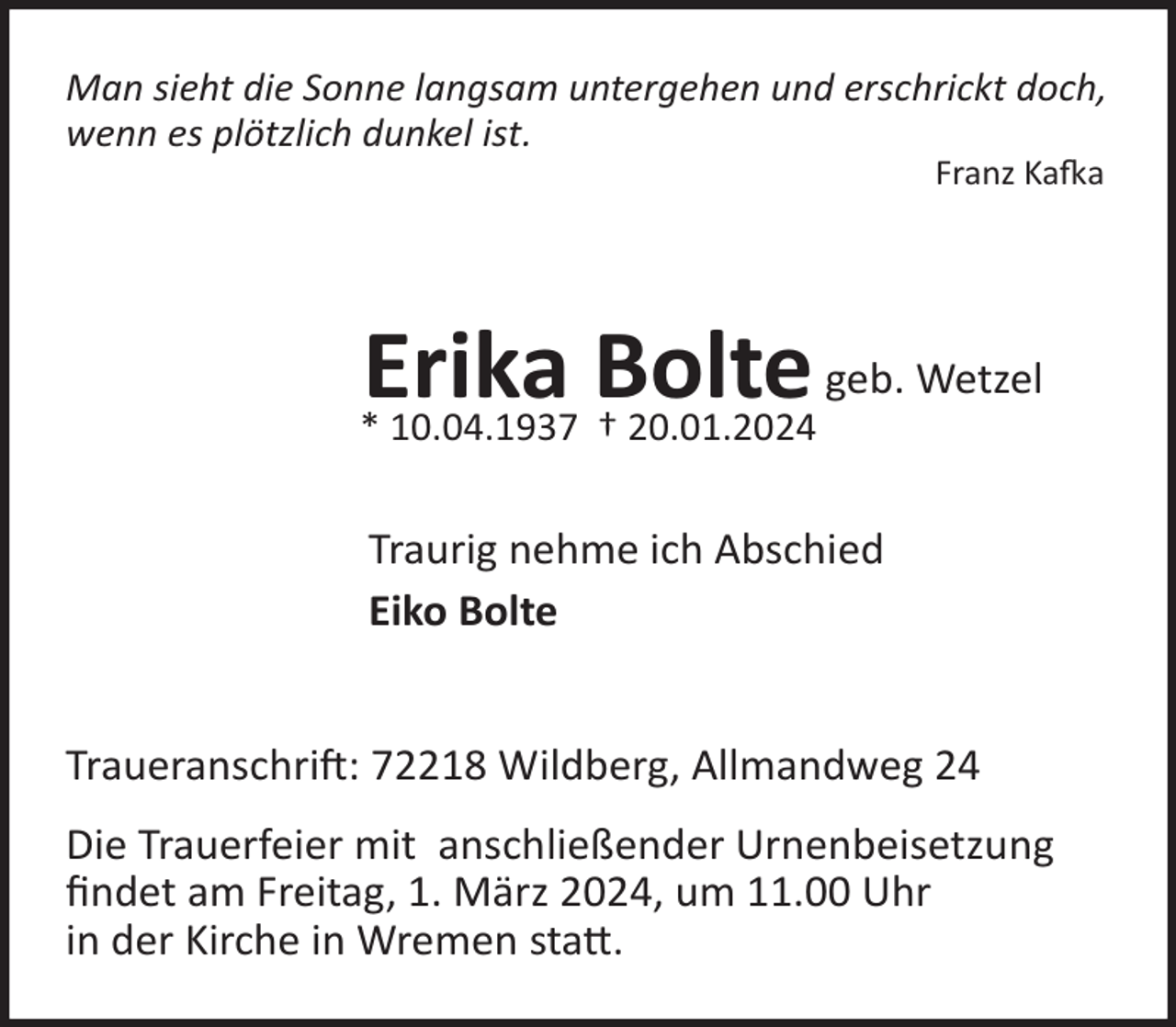 <p>Man sieht die Sonne langsam untergehen und erschrickt doch,<br />wenn es plötzlich dunkel ist.<br />Franz Ka!a</p><p>Erika Bolte geb. Wetzel</p><p>* 10.04.1937 † 20.01.2024</p><p>Traurig nehme ich Abschied<br />Eiko Bolte<br />Traueranschri : 72218 Wildberg, Allmandweg 24<br />Die Trauerfeier mit anschließender Urnenbeisetzung<br />ﬁndet am Freitag, 1. März 2024, um 11.00 Uhr<br />in der Kirche in Wremen sta�.</p>