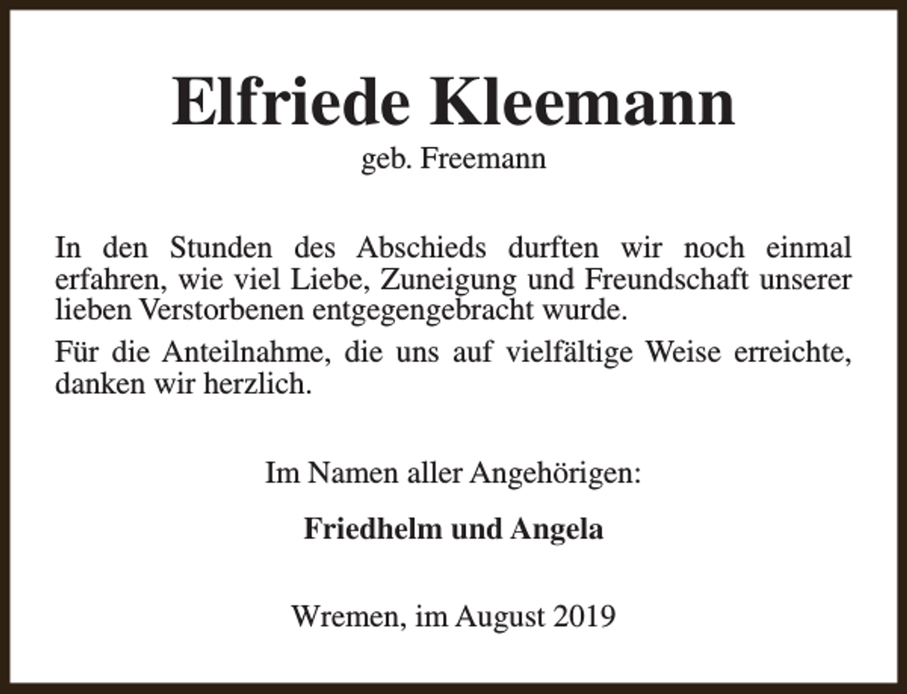 <p>Elfriede Kleemann<br />geb. Freemann</p><p>In den Stunden des Abschieds durften wir noch einmal<br />erfahren, wie viel Liebe, Zuneigung und Freundschaft unserer<br />lieben Verstorbenen entgegengebracht wurde.<br />Für die Anteilnahme, die uns auf vielfältige Weise erreichte,<br />danken wir herzlich.<br />Im Namen aller Angehörigen:<br />Friedhelm und Angela<br />Wremen, im August 2019</p>