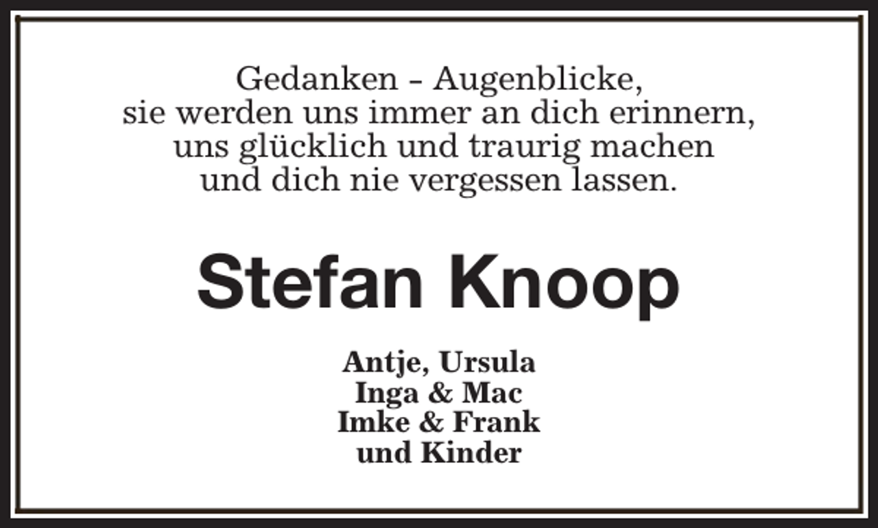 <p>Gedanken - Augenblicke,<br />sie werden uns immer an dich erinnern,<br />uns glücklich und traurig machen<br />und dich nie vergessen lassen.</p><p>Stefan Knoop<br />Antje, Ursula<br />Inga &amp; Mac<br />Imke &amp; Frank<br />und Kinder</p>