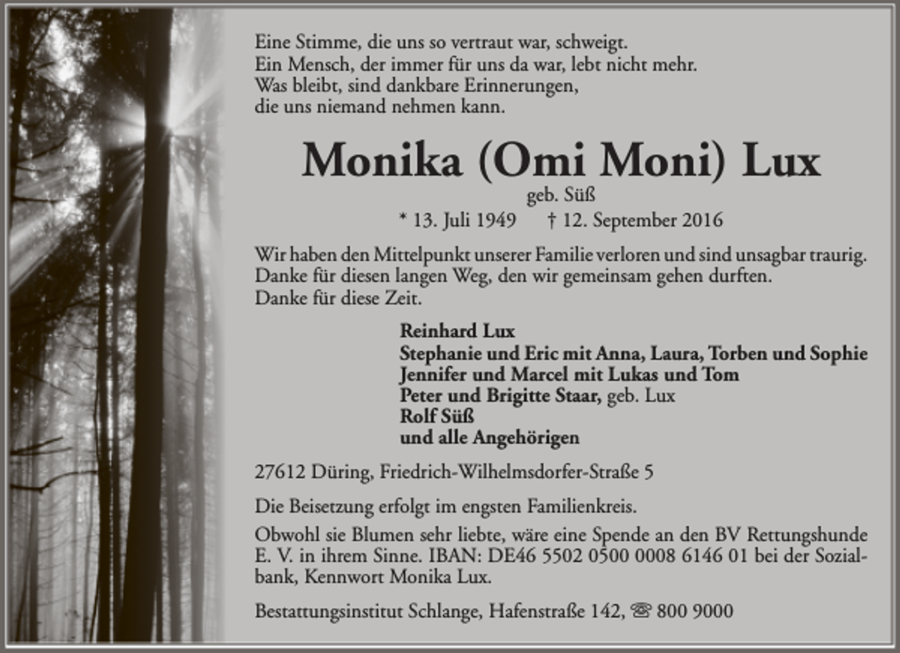<p>Eine Stimme, die uns so vertraut war, schweigt.<br />Ein Mensch, der immer für uns da war, lebt nicht mehr.<br />Was bleibt, sind dankbare Erinnerungen,<br />die uns niemand nehmen kann.</p><p>Monika (Omi<br />Moni) Lux<br />geb. Süß<br />* 13. Juli 1949</p><p>† 12. September 2016</p><p>Wir haben den Mittelpunkt unserer Familie verloren und sind unsagbar traurig.<br />Danke für diesen langen Weg, den wir gemeinsam gehen durften.<br />Danke für diese Zeit.<br />Reinhard Lux<br />Stephanie und Eric mit Anna, Laura, Torben und Sophie<br />Jennifer und Marcel mit Lukas und Tom<br />Peter und Brigitte Staar, geb. Lux<br />Rolf Süß<br />und alle Angehörigen<br />27612 Düring, Friedrich-Wilhelmsdorfer-Straße 5<br />Die Beisetzung erfolgt im engsten Familienkreis.<br />Obwohl sie Blumen sehr liebte, wäre eine Spende an den BV Rettungshunde<br />E. V. in ihrem Sinne. IBAN: DE46 5502 0508 6146 01 bei der Sozialbank, Kennwort Monika Lux.<br />Bestattungsinstitut Schlange, Hafenstraße 142,  800 9000</p>