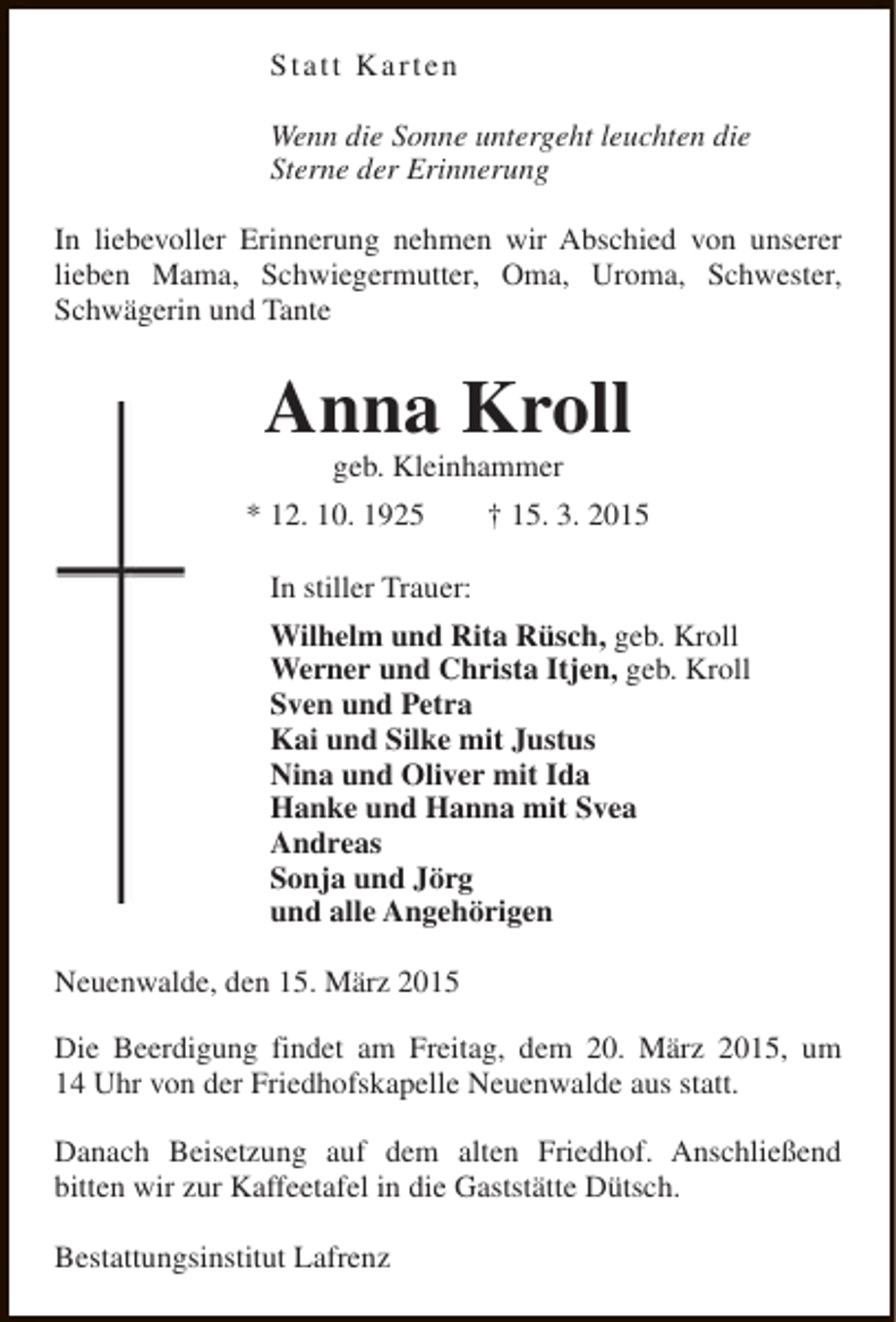 <p>Statt Karten<br />Wenn die Sonne untergeht leuchten die<br />Sterne der Erinnerung<br />In liebevoller Erinnerung nehmen wir Abschied von unserer<br />lieben Mama, Schwiegermutter, Oma, Uroma, Schwester,<br />Schwägerin und Tante</p><p>Anna Kroll<br />geb. Kleinhammer</p><p>* 12. 10. 1925</p><p>† 15. 3. 2015</p><p>In stiller Trauer:<br />Wilhelm und Rita Rüsch, geb. Kroll<br />Werner und Christa Itjen, geb. Kroll<br />Sven und Petra<br />Kai und Silke mit Justus<br />Nina und Oliver mit Ida<br />Hanke und Hanna mit Svea<br />Andreas<br />Sonja und Jörg<br />und alle Angehörigen<br />Neuenwalde, den 15. März 2015<br />Die Beerdigung findet am Freitag, dem 20. März 2015, um<br />14 Uhr von der Friedhofskapelle Neuenwalde aus statt.<br />Danach Beisetzung auf dem alten Friedhof. Anschließend<br />bitten wir zur Kaffeetafel in die Gaststätte Dütsch.<br />Bestattungsinstitut Lafrenz</p>