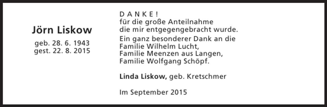 <p>Jörn Liskow<br />geb. 28. 6. 1943<br />gest. 22. 8. 2015</p><p>DANKE!<br />für die große Anteilnahme<br />die mir entgegengebracht wurde.<br />Ein ganz besonderer Dank an die<br />Familie Wilhelm Lucht,<br />Familie Meenzen aus Langen,<br />Familie Wolfgang Schöpf.<br />Linda Liskow, geb. Kretschmer<br />Im September 2015</p>