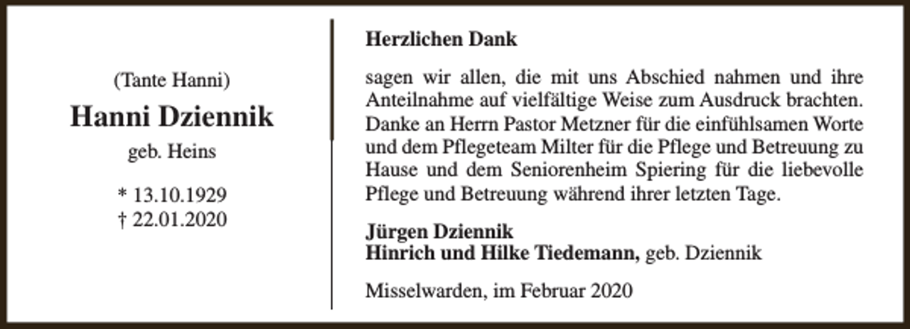 <p>Herzlichen Dank<br />(Tante Hanni)</p><p>Hanni Dziennik<br />geb. Heins<br />* 13.10.1929<br />† 22.01.2020</p><p>sagen wir allen, die mit uns Abschied nahmen und ihre<br />Anteilnahme auf vielfältige Weise zum Ausdruck brachten.<br />Danke an Herrn Pastor Metzner für die einfühlsamen Worte<br />und dem Pflegeteam Milter für die Pflege und Betreuung zu<br />Hause und dem Seniorenheim Spiering für die liebevolle<br />Pflege und Betreuung während ihrer letzten Tage.<br />Jürgen Dziennik<br />Hinrich und Hilke Tiedemann, geb. Dziennik<br />Misselwarden, im Februar 2020</p>