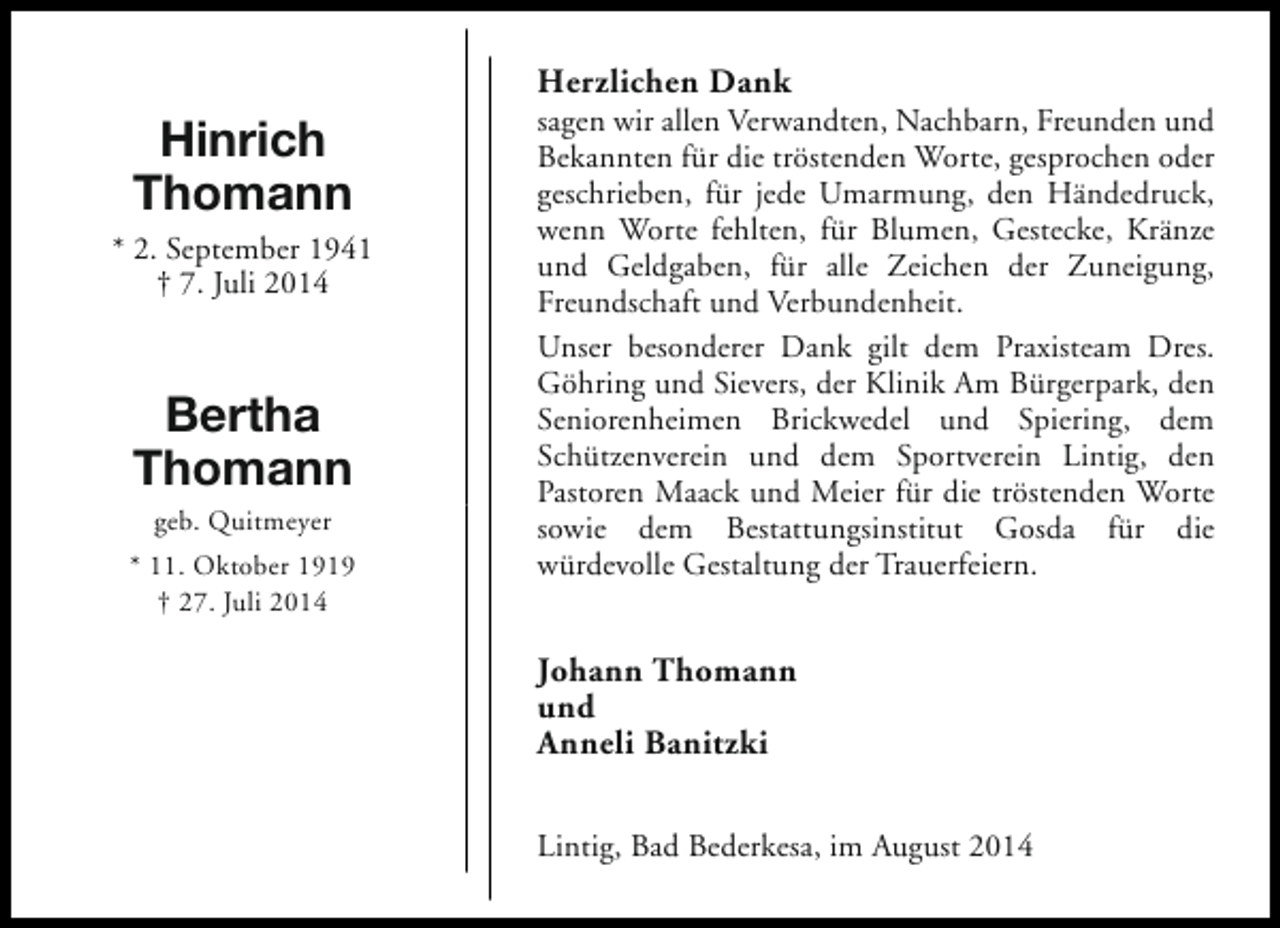 <p>Herzlichen Dank</p><p>Hinrich<br />Thomann<br />* 2. September 1941<br />† 7. Juli 2014</p><p>Bertha<br />Thomann<br />geb. Quitmeyer</p><p>* 11. Oktober 1919<br />† 27. Juli 2014</p><p>sagen wir allen Verwandten, Nachbarn, Freunden und<br />Bekannten für die tröstenden Worte, gesprochen oder<br />geschrieben, für jede Umarmung, den Händedruck,<br />wenn Worte fehlten, für Blumen, Gestecke, Kränze<br />und Geldgaben, für alle Zeichen der Zuneigung,<br />Freundschaft und Verbundenheit.<br />Unser besonderer Dank gilt dem Praxisteam Dres.<br />Göhring und Sievers, der Klinik Am Bürgerpark, den<br />Seniorenheimen Brickwedel und Spiering, dem<br />Schützenverein und dem Sportverein Lintig, den<br />Pastoren Maack und Meier für die tröstenden Worte<br />sowie dem Bestattungsinstitut Gosda für die<br />würdevolle Gestaltung der Trauerfeiern.</p><p>Johann Thomann<br />und<br />Anneli Banitzki<br />Lintig, Bad Bederkesa, im August 2014</p>