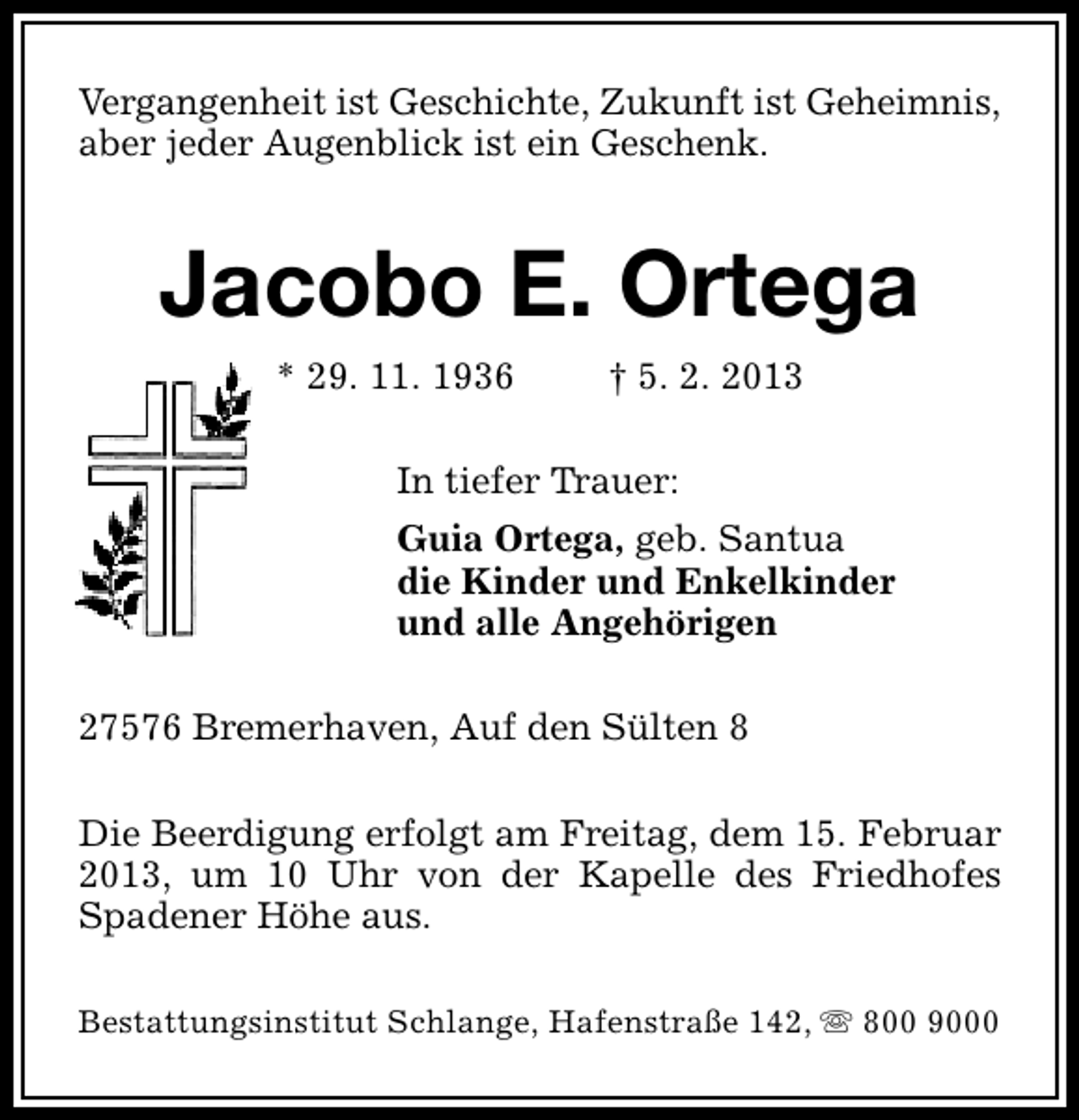<p>Vergangenheit ist Geschichte, Zukunft ist Geheimnis,<br />aber jeder Augenblick ist ein Geschenk.</p><p>Jacobo E. Ortega<br />* 29. 11. 1936</p><p>† 5. 2. 2013</p><p>In tiefer Trauer:<br />Guia Ortega, geb. Santua<br />die Kinder und Enkelkinder<br />und alle Angehörigen<br />27576 Bremerhaven, Auf den Sülten 8<br />Die Beerdigung erfolgt am Freitag, dem 15. Februar<br />2013, um 10 Uhr von der Kapelle des Friedhofes<br />Spadener Höhe aus.<br />Bestattungsinstitut Schlange, Hafenstraße 142, s 800 9000</p>