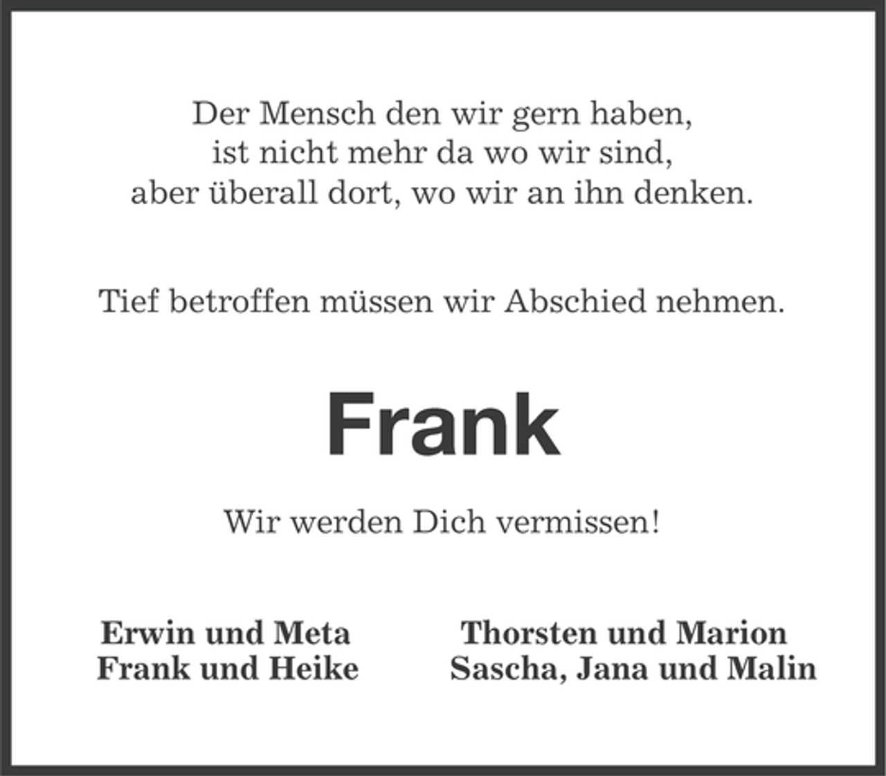 <p>Der Mensch den wir gern haben,<br />ist nicht mehr da wo wir sind,<br />aber überall dort, wo wir an ihn denken.<br />Tief betroffen müssen wir Abschied nehmen.</p><p>Frank<br />Wir werden Dich vermissen!<br />Erwin und Meta<br />Frank und Heike</p><p>Thorsten und Marion<br />Sascha, Jana und Malin</p>