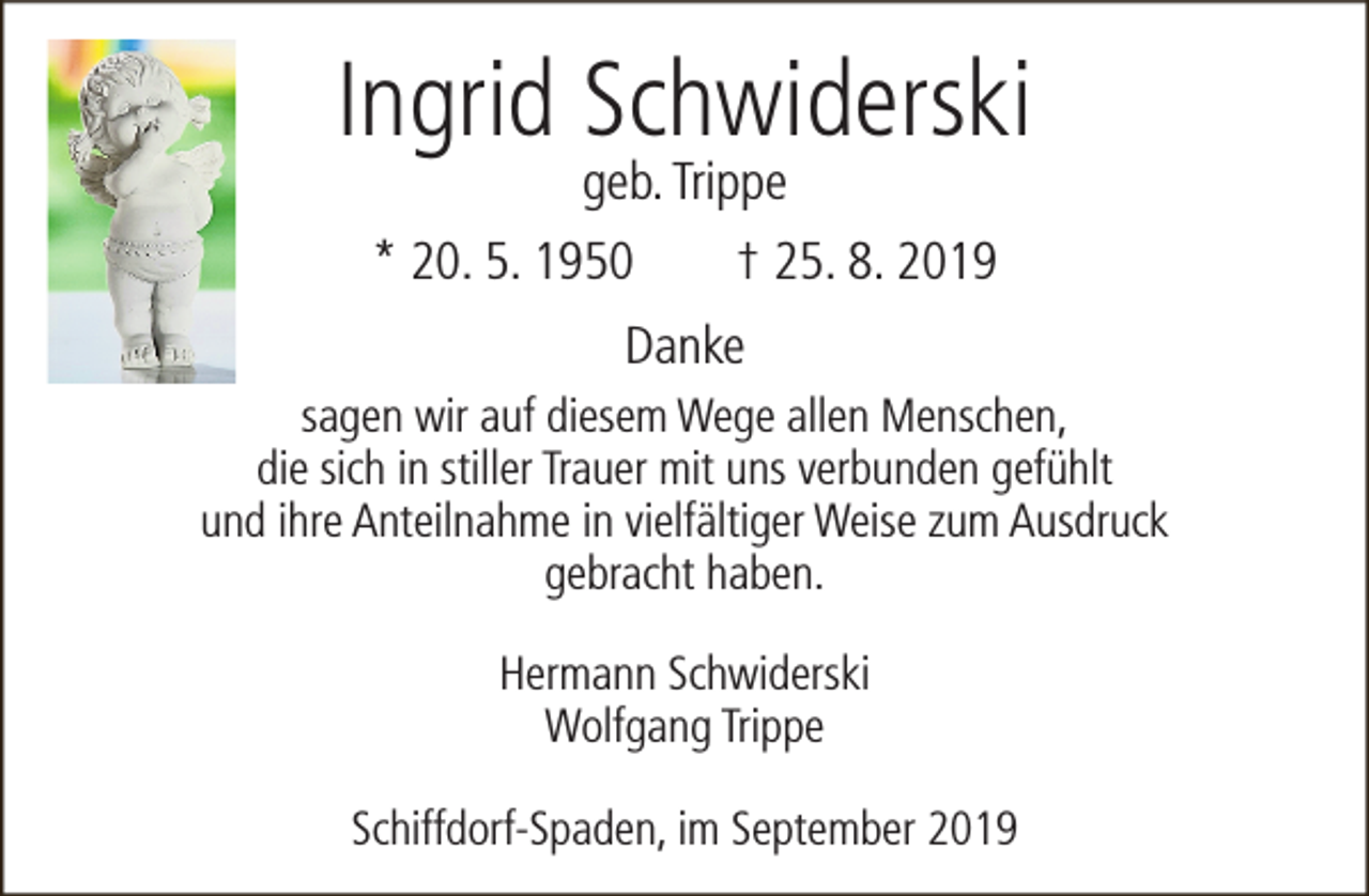 <p>Ingrid Schwiderski<br />geb. Trippe</p><p>* 20. 5. 1950</p><p>† 25. 8. 2019</p><p>Danke<br />sagen wir auf diesem Wege allen Menschen,<br />die sich in stiller Trauer mit uns verbunden gefühlt<br />und ihre Anteilnahme in vielfältiger Weise zum Ausdruck<br />gebracht haben.<br />Hermann Schwiderski<br />Wolfgang Trippe<br />Schiffdorf-Spaden, im September 2019</p>
