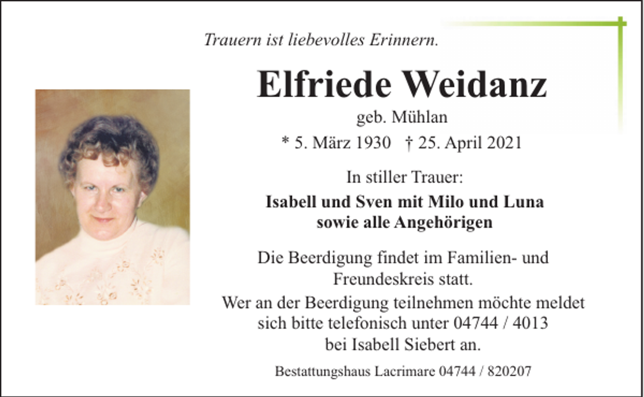 <p>Trauern ist liebevolles Erinnern.</p><p>Elfriede Weidanz<br />geb. Mühlan<br />* 5. März 1930 † 25. April 2021</p><p>In stiller Trauer:<br />Isabell und Sven mit Milo und Luna<br />sowie alle Angehörigen<br />Die Beerdigung findet im Familien- und<br />Freundeskreis statt.<br />Wer an der Beerdigung teilnehmen möchte meldet<br />sich bitte telefonisch unter 04744 / 4013<br />bei Isabell Siebert an.<br />Bestattungshaus Lacrimare 04744 / 820207</p>
