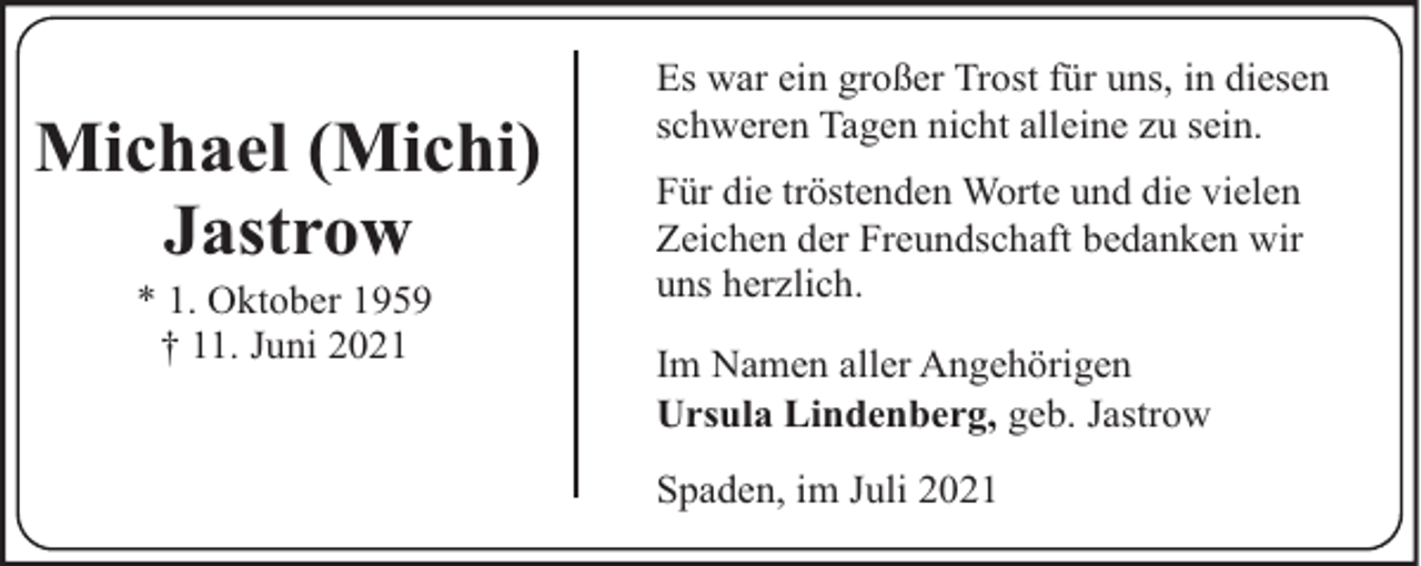 <p>Michael (Michi)<br />Jastrow<br />* 1. Oktober 1959<br />† 11. Juni 2021</p><p>Es war ein großer Trost für uns, in diesen<br />schweren Tagen nicht alleine zu sein.<br />Für die tröstenden Worte und die vielen<br />Zeichen der Freundschaft bedanken wir<br />uns herzlich.<br />Im Namen aller Angehörigen<br />Ursula Lindenberg, geb. Jastrow<br />Spaden, im Juli 2021</p>