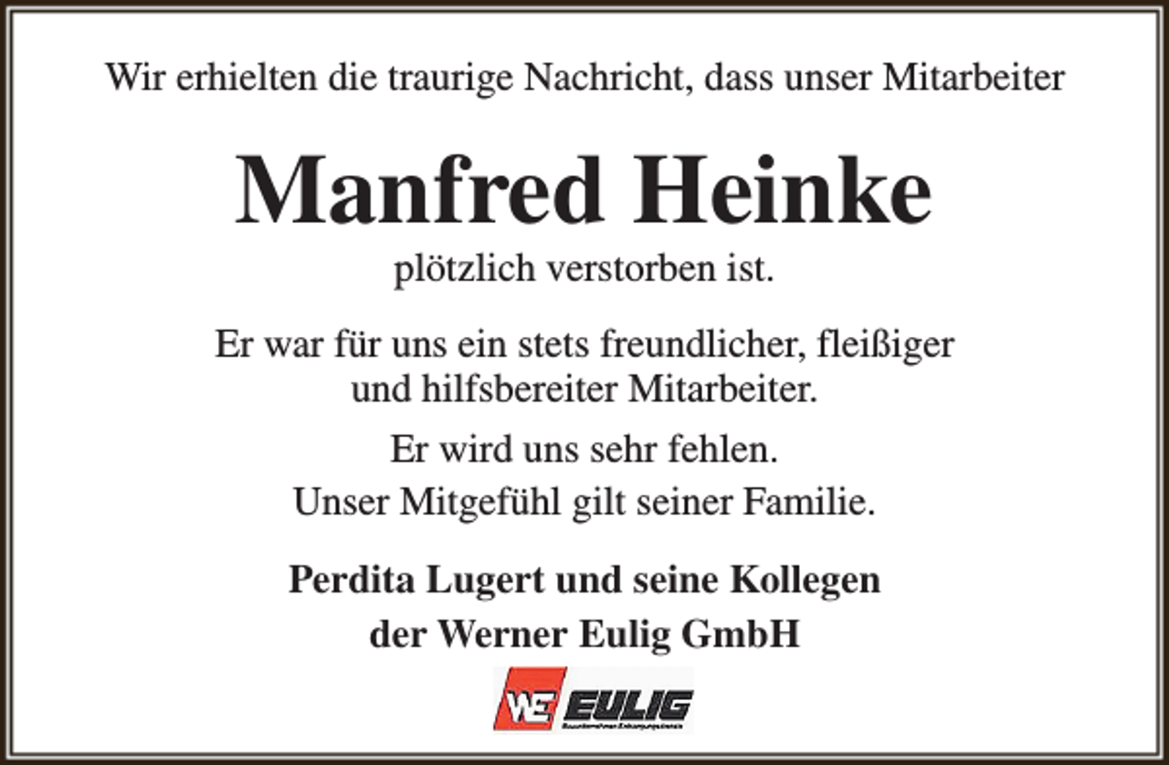 <p>Wir erhielten die traurige Nachricht, dass unser Mitarbeiter</p><p>Manfred Heinke<br />plötzlich verstorben ist.</p><p>Er war für uns ein stets freundlicher, fleißiger<br />und hilfsbereiter Mitarbeiter.<br />Er wird uns sehr fehlen.<br />Unser Mitgefühl gilt seiner Familie.<br />Perdita Lugert und seine Kollegen<br />der Werner Eulig GmbH</p>