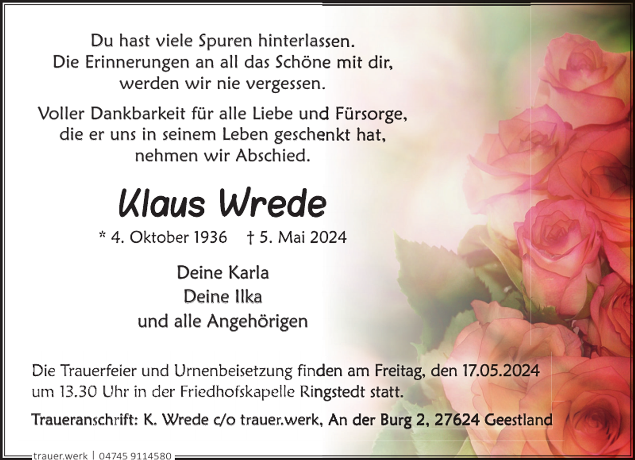 <p>Du hast viele Spuren hinterlass<br />Die Erinnerungen an all das Schön<br />werden wir nie vergessen..<br />Voller Dankbarkeit für alle Liebe und<br />die er uns in seinem Leben gesche<br />nehmen wir Abschied.</p><p>Deine Karla<br />Deine Ilka<br />und alle Angehörigen<br />Die Trauerfeier und Urnenbeisetzung find<br />um 13.30 Uhr in der Friedhofskapelle Rin<br />Traueranschrift: K. Wrede c/o trauer.werk, A de Bu g 2, 27624 Gee t<br />trauer.werk | 04745 9114580</p><p>d</p>