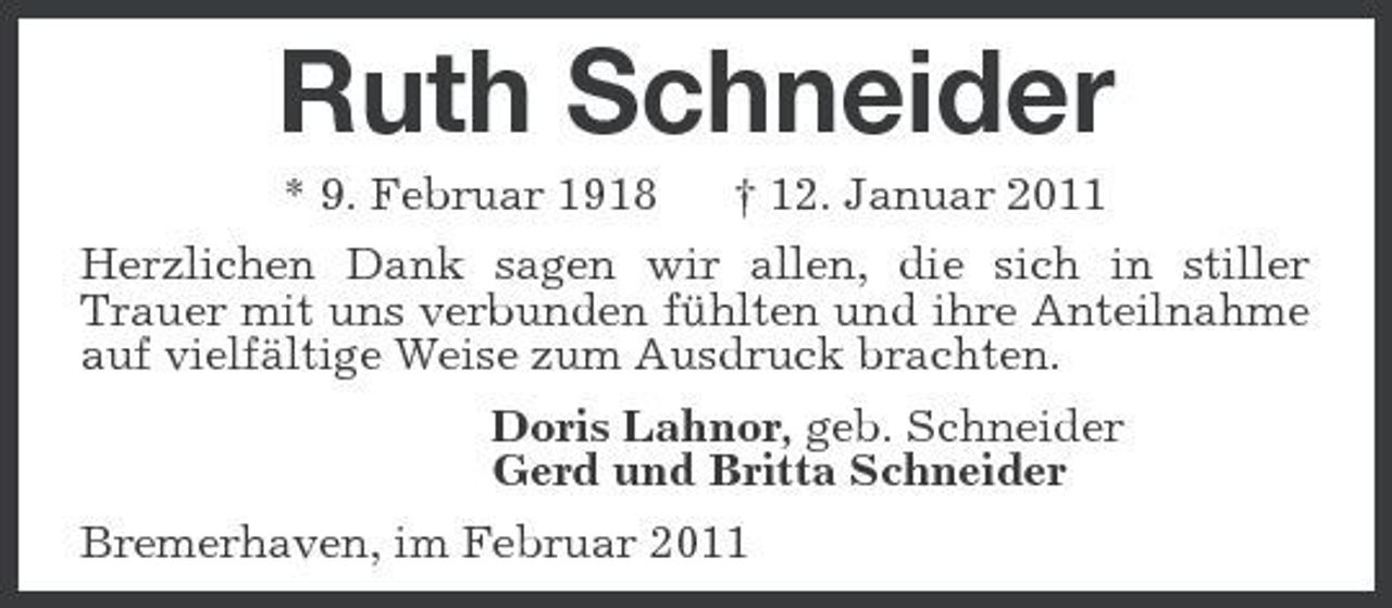 <p>Ruth Schneider<br />* 9. Februar 1918 † 12. Januar 2011 Herzlichen Dank sagen wir allen, die sich in stiller Trauer mit uns verbunden fühlten und ihre Anteilnahme auf vielfältige Weise zum Ausdruck brachten. Doris Lahnor, geb. Schneider Gerd und Britta Schneider Bremerhaven, im Februar 2011</p>