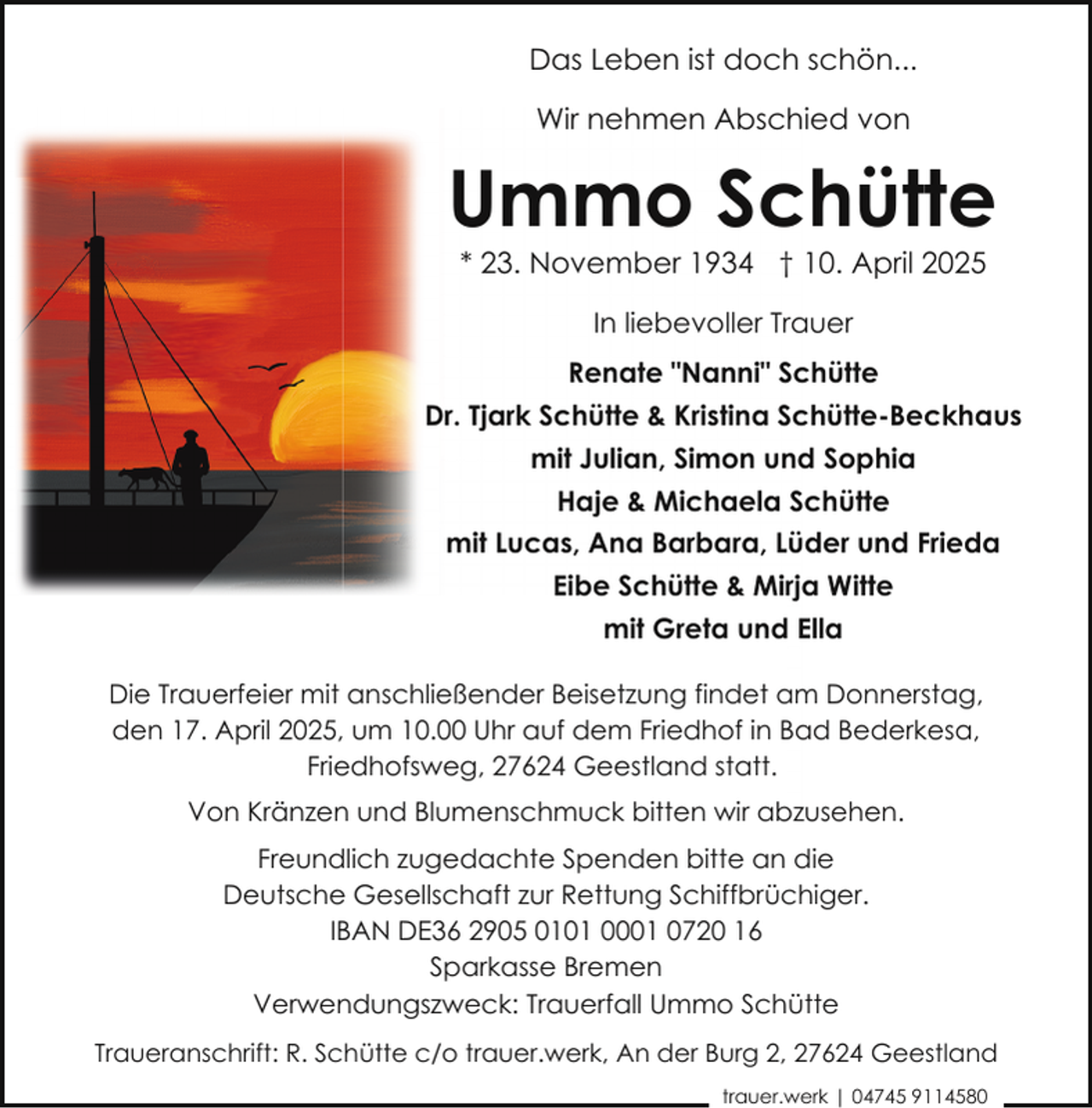 <p>Das Leben ist doch schön...<br />Wir nehmen Abschied von</p><p>Ummo Schütte<br />* 23. November 1934 † 10. April 2025<br />In liebevoller Trauer<br />Renate "Nanni" Schütte<br />Dr. Tjark Schütte &amp; Kristina Schütte-Beckhaus<br />mit Julian, Simon und Sophia<br />Haje &amp; Michaela Schütte<br />mit Lucas, Ana Barbara, Lüder und Frieda<br />Eibe Schütte &amp; Mirja Witte<br />mit Greta und Ella<br />Die Trauerfeier mit anschließender Beisetzung findet am Donnerstag,<br />den 17. April 2025, um 10.00 Uhr auf dem Friedhof in Bad Bederkesa,<br />Friedhofsweg, 27624 Geestland statt.<br />Von Kränzen und Blumenschmuck bitten wir abzusehen.<br />Freundlich zugedachte Spenden bitte an die<br />Deutsche Gesellschaft zur Rettung Schiffbrüchiger.<br />IBAN DE36 2905 0101 0001 0720 16<br />Sparkasse Bremen<br />Verwendungszweck: Trauerfall Ummo Schütte<br />Traueranschrift: R. Schütte c/o trauer.werk, An der Burg 2, 27624 Geestland<br />trauer.werk | 04745 9114580</p>