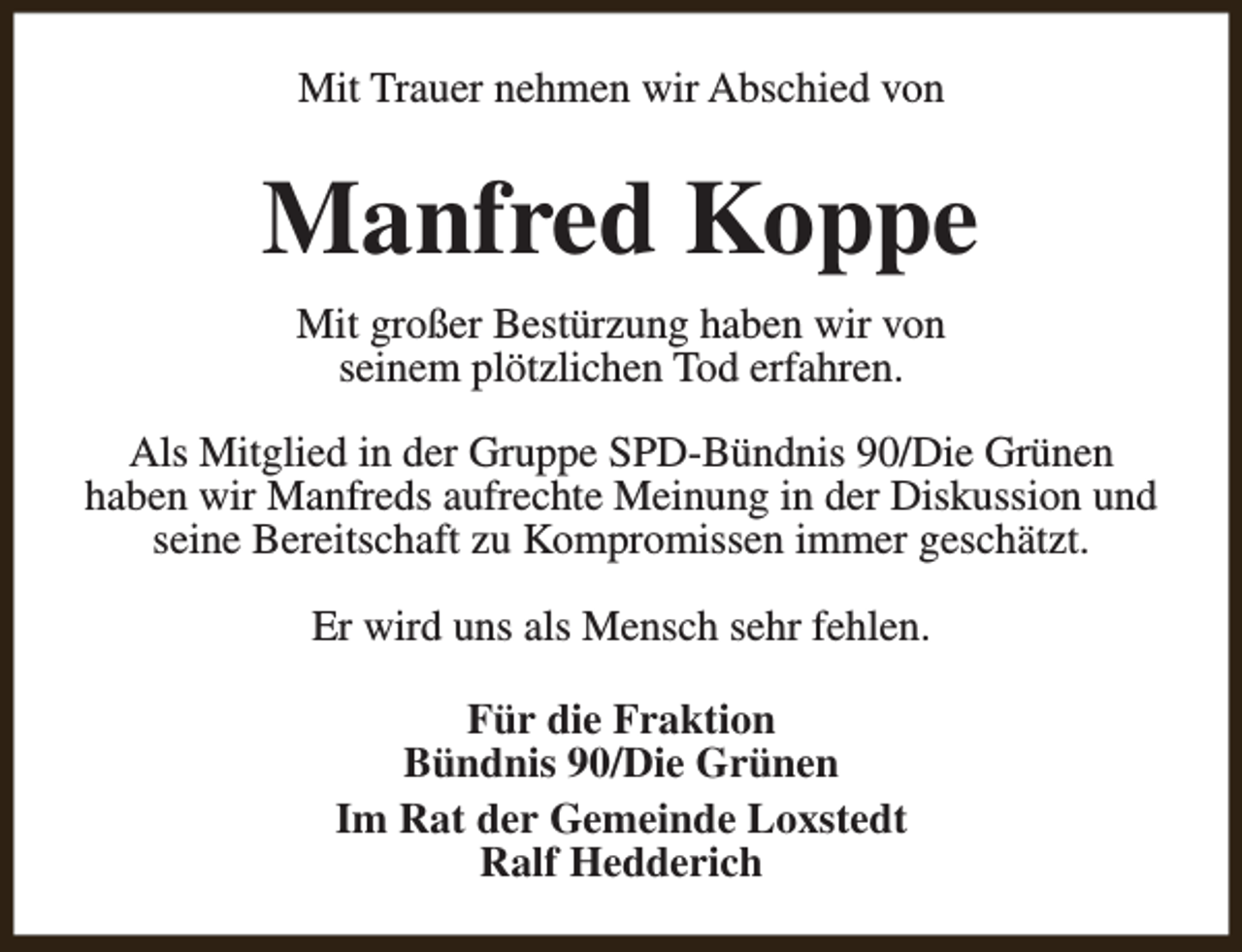 <p>Mit Trauer nehmen wir Abschied von</p><p>Manfred Koppe<br />Mit großer Bestürzung haben wir von<br />seinem plötzlichen Tod erfahren.<br />Als Mitglied in der Gruppe SPD-Bündnis 90/Die Grünen<br />haben wir Manfreds aufrechte Meinung in der Diskussion und<br />seine Bereitschaft zu Kompromissen immer geschätzt.<br />Er wird uns als Mensch sehr fehlen.<br />Für die Fraktion<br />Bündnis 90/Die Grünen<br />Im Rat der Gemeinde Loxstedt<br />Ralf Hedderich</p>