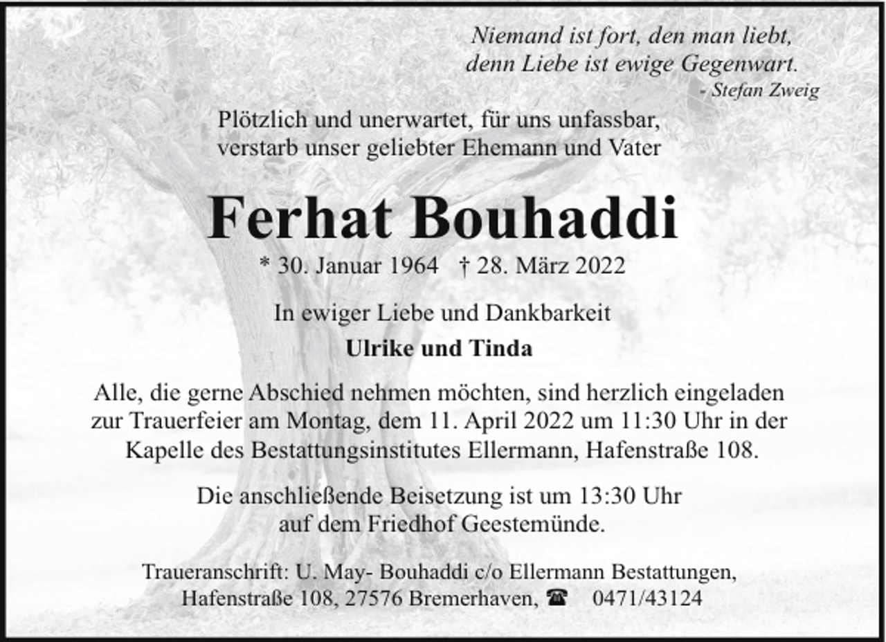 <p>Niemand ist fort, den man liebt,<br />denn Liebe ist ewige Gegenwart.<br />Plötzlich und unerwartet, für uns unfassbar,<br />verstarb unser geliebter Ehemann und Vater</p><p>- Stefan Zweig</p><p>Ferhat Bouhaddi<br />* 30. Januar 1964 † 28. März 2022<br />In ewiger Liebe und Dankbarkeit<br />Ulrike und Tinda<br />Alle, die gerne Abschied nehmen möchten, sind herzlich eingeladen<br />zur Trauerfeier am Montag, dem 11. April 2022 um 11:30 Uhr in der<br />Kapelle des Bestattungsinstitutes Ellermann, Hafenstraße 108.<br />Die anschließende Beisetzung ist um 13:30 Uhr<br />auf dem Friedhof Geestemünde.<br />Traueranschrift: U. May- Bouhaddi c/o Ellermann Bestattungen,<br />Hafenstraße 108, 27576 Bremerhaven, ( 0471/43124</p>