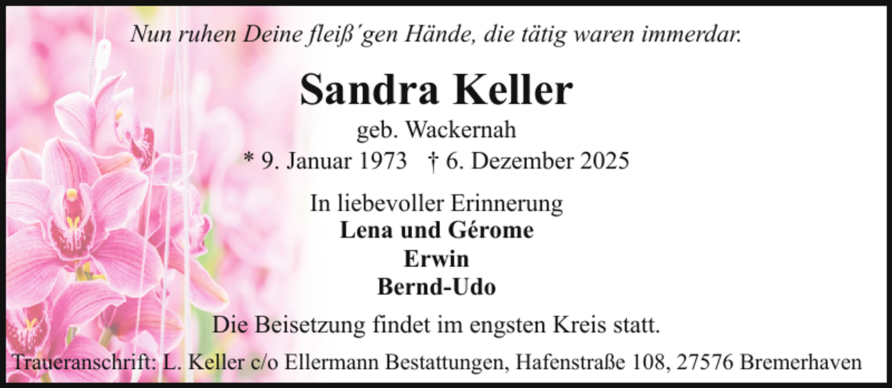 <p>Nun ruhen Deine fleiß´gen Hände, die tätig waren immerdar.</p><p>Sandra Keller</p><p>geb. Wackernah<br />* 9. Januar 1973 † 6. Dezember 2025<br />In liebevoller Erinnerung<br />Lena und Gérome<br />Erwin<br />Bernd-Udo<br />Die Beisetzung findet im engsten Kreis statt.<br />Traueranschrift: L. Keller c/o Ellermann Bestattungen, Hafenstraße 108, 27576 Bremerhaven</p>
