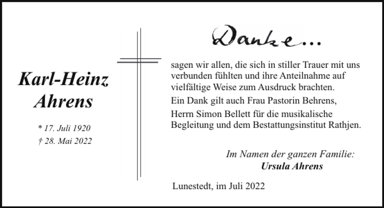 <p>...<br />Karl-Heinz<br />Ahrens<br />* 17. Juli 1920<br />† 28. Mai 2022</p><p>sagen wir allen, die sich in stiller Trauer mit uns<br />verbunden fühlten und ihre Anteilnahme auf<br />vielfältige Weise zum Ausdruck brachten.<br />Ein Dank gilt auch Frau Pastorin Behrens,<br />Herrn Simon Bellett für die musikalische<br />Begleitung und dem Bestattungsinstitut Rathjen.</p><p>Im Namen der ganzen Familie:<br />Ursula Ahrens<br />Lunestedt, im Juli 2022</p>