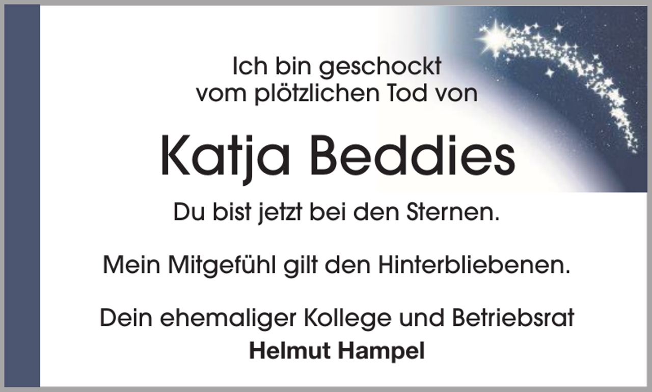 <p>Ich bin geschockt<br />vom plötzlichen Tod von</p><p>Katja Beddies<br />Du bist jetzt bei den Sternen.<br />Mein Mitgefühl gilt den Hinterbliebenen.<br />Dein ehemaliger Kollege und Betriebsrat<br />Helmut Hampel</p>