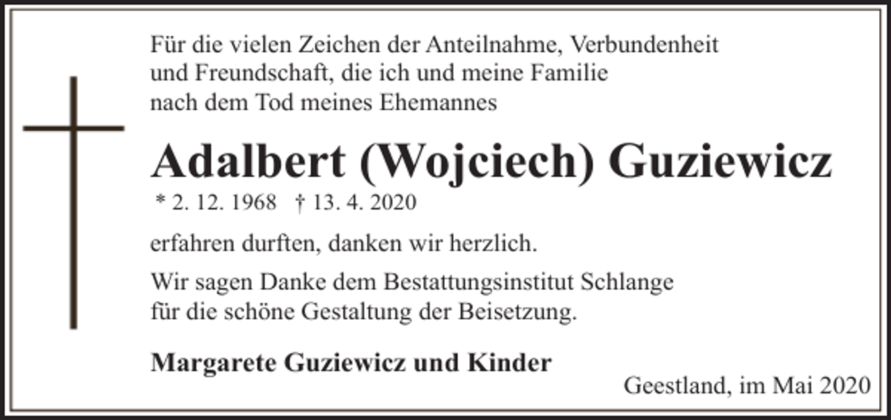<p>Für die vielen Zeichen der Anteilnahme, Verbundenheit<br />und Freundschaft, die ich und meine Familie<br />nach dem Tod meines Ehemannes</p><p>Adalbert (Wojciech) Guziewicz<br />* 2. 12. 1968 † 13. 4. 2020</p><p>erfahren durften, danken wir herzlich.<br />Wir sagen Danke dem Bestattungsinstitut Schlange<br />für die schöne Gestaltung der Beisetzung.</p><p>Margarete Guziewicz und Kinder</p><p>Geestland, im Mai 2020</p>