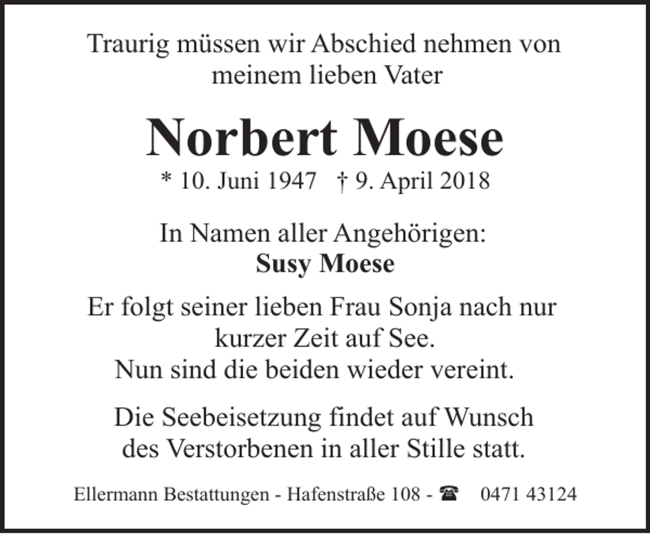 <p>Traurig müssen wir Abschied nehmen von<br />meinem lieben Vater</p><p>Norbert Moese<br />* 10. Juni 1947 † 9. April 2018</p><p>In Namen aller Angehörigen:<br />Susy Moese<br />Er folgt seiner lieben Frau Sonja nach nur<br />kurzer Zeit auf See.<br />Nun sind die beiden wieder vereint.<br />Die Seebeisetzung findet auf Wunsch<br />des Verstorbenen in aller Stille statt.<br />Ellermann Bestattungen - Hafenstraße 108 - (</p><p>0471 43124</p>