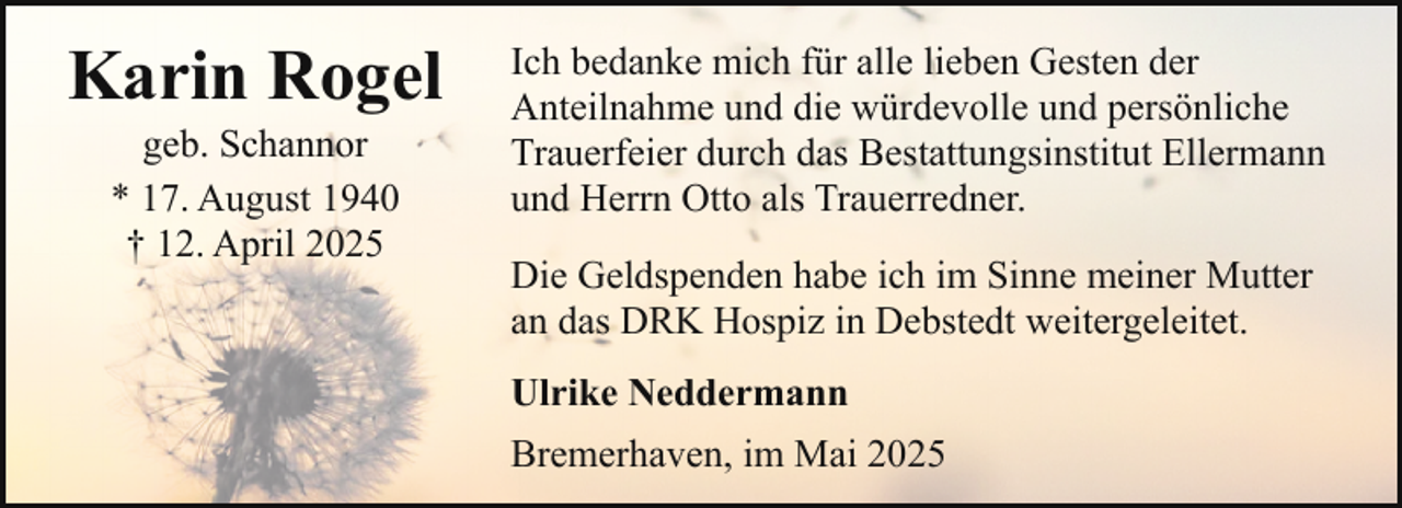 <p>Karin Rogel<br />geb. Schannor<br />* 17. August 1940<br />† 12. April 2025</p><p>Ich bedanke mich für alle lieben Gesten der<br />Anteilnahme und die würdevolle und persönliche<br />Trauerfeier durch das Bestattungsinstitut Ellermann<br />und Herrn Otto als Trauerredner.<br />Die Geldspenden habe ich im Sinne meiner Mutter<br />an das DRK Hospiz in Debstedt weitergeleitet.<br />Ulrike Neddermann<br />Bremerhaven, im Mai 2025</p>